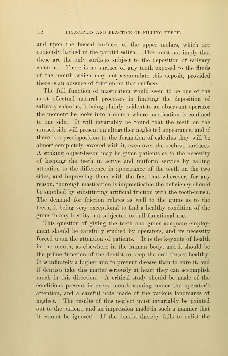 and uj)on the buccal surfaces of the upper molars, which are copiouslv bathed in the parotid saliva. This must not imply that these are the only surfaces subject to the deposition of salivary calculus. There is no surface of any tooth exposed to the fluids of the mouth which may not accumulate this deposit, provided there is an absence of friction on that surface. The full function of mastication would seem to be one of the most effectual natural processes in limiting the deposition of salivary calculus, it being plainly evident to an observant operator the moment he looks into a mouth where mastication is confined to one side. It will invariably be found that the teeth on the unused side will present an altogether neglected appearance, and if there is a predisposition to the formation of calculus they will be almost completely covered with it, even over the occlusal surfaces. A striking object-lesson may be given patients as to the necessity of keeping the teeth in active and uniform service by calling attention to the difference in appearance of the teeth on the two sides, and impressing them with the fact that wherever, for any reason, thorough mastication is impracticable the deficiency should be supplied by substituting artificial friction mth the tooth-brush. The demand for friction relates as well to the gums as to the teeth, it being very exceptional to find a healthy condition of the gums in any locality not subjected to full functional use. This question of giving the teeth and gums adequate employ- ment should be carefully studied by operators, and its necessity forced upon the attention of patients. It is the keynote of health in the mouth, as elsewhere in the human body, and it should be the prime function of the dentist to keep the oral tissues healthy. It is infinitely a higher aim to prevent disease than to cure it, and if dentists take this matter seriously at heart they can accomplish much in this direction. A critical study should be made of the conditions present in every mouth coming under the operator's attention, and a careful note made of the various landmarks of neglect. The results of this neglect must invariably be pointed out to the patient, and an impression made in such a manner that it cannot be ignored. If the dentist thereby fails to enlist the