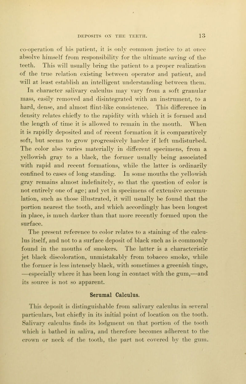 co-opei-atioii of liis patient, it is only common justice to at once absolve himself from responsibility for the ultimate saving of the teeth. This will nsnally bring the patient to a proper realization of the true relation existing between operator and patient, and will at least establish an intelligent understanding between them. In character salivary calculus may vary from a soft granular mass, easily removed and disintegrated with an instrument, to a hard, dense, and almost flint-like consistence. This difference in density relates chiefly to the rapidity with which it is formed and the length of time it is allowed to remain in the mouth. When it is rapidly deposited and of recent formation it is comparatively soft, but seems to grow progressively harder if left undisturbed. The color also varies materially in different specimens, from a yellowish gray to a black, the former usually being associated with rapid and recent formations, while the latter is ordinarily confined to cases of long standing. In some mouths the yellowish gray remains almost indefinitely, so that the question of color is not entirely one of age; and yet in specimens of extensive accumu- lation, such as those illustrated, it will usually be found that the portion nearest the tooth, and which accordingly has been longest in place, is much darker than that more recently formed upon the surface. The present reference to color relates to a staining of the calcu- lus itself, and not to a surface deposit of black such as is commonly found in the mouths of smokers. The latter is a characteristic jet black discoloration, unmistakably from tobacco smoke, while the former is less intensely black, with sometimes a greenish tinge, —especially where it has been long in contact with the gum,—and its source is not so apparent. Serumal Calculus. Tliis deposit is distinguishable from salivary calculus in several particulars, but chiefly in its initial point of location on the tooth. Salivary calculus finds its lodgment on that portion of the tooth which is batlied in saliva, and therefore becomes adherent to the- crown o)- neck of tlie tootli, llic ]i;ir1 not covered by the giini.