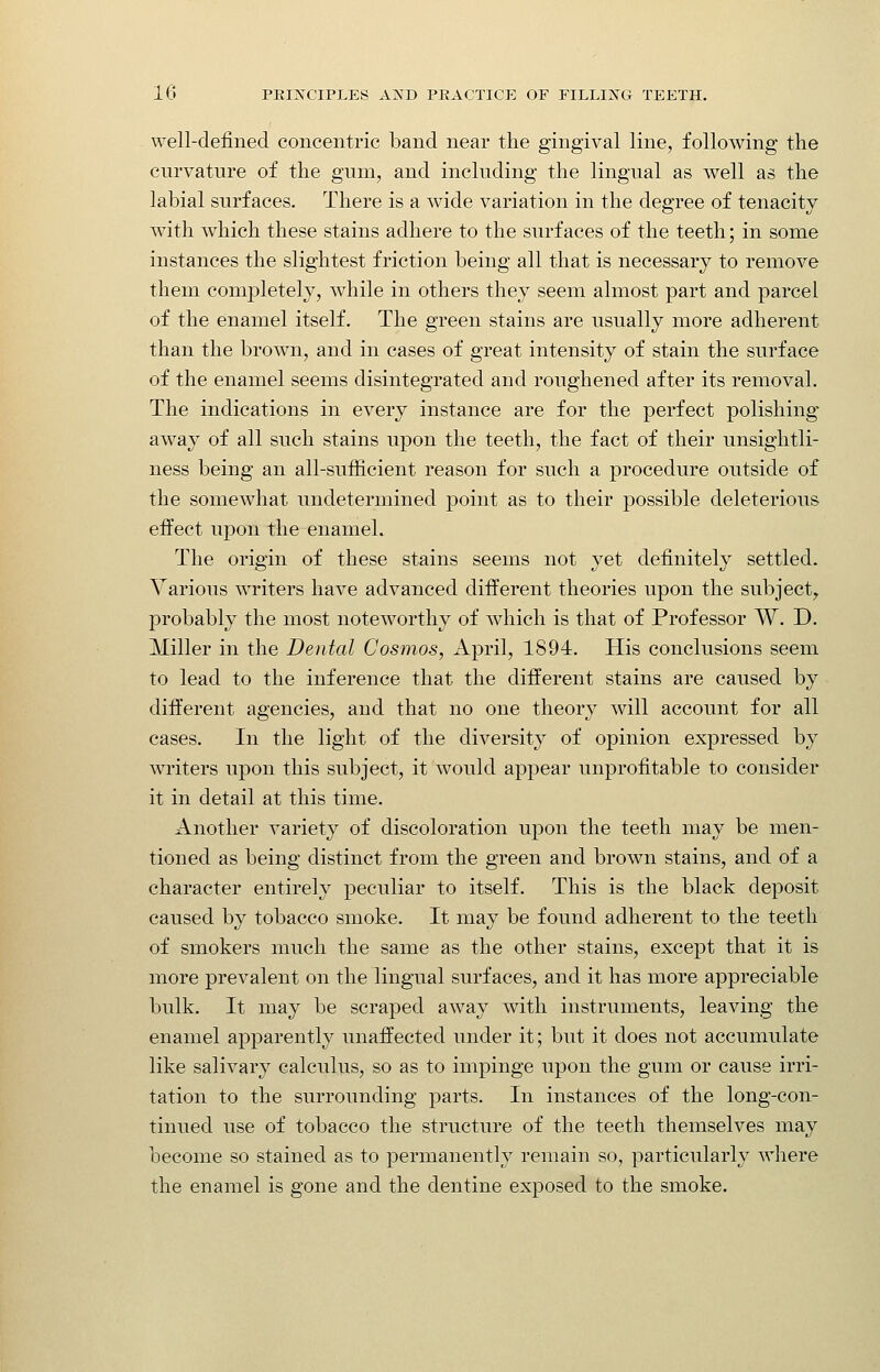 well-defined concentric band near the gingival line, following the curvature of the gum, and including the lingual as well as the labial surfaces. There is a wide variation in the degree of tenacity with which these stains adhere to the surfaces of the teeth; in some instances the slightest friction being all that is necessary to remove them completely, while in others they seem almost part and parcel of the enamel itself. The green stains are usually more adherent than the brown, and in cases of great intensity of stain the surface of the enamel seems disintegrated and roughened after its removal. The indications in every instance are for the perfect polishing away of all such stains upon the teeth, the fact of their unsightli- ness being an all-sufficient reason for such a procedure outside of the somewhat undetermined point as to their possible deleterious effect wpon the enamel. The origin of these stains seems not yet definitely settled. Various writers have advanced different theories upon the subject^ probably the most noteworthy of which is that of Professor W. D. Miller in the Dental Cosmos, April, 1894. His conclusions seem to lead to the inference that the different stains are caused by different agencies, and that no one theory will account for all cases. In the light of the diversity of opinion expressed by writers upon this subject, it would appear unprofitable to consider it in detail at this time. Another variety of discoloration upon the teeth may be men- tioned as being distinct from the green and brown stains, and of a character entirely peculiar to itself. This is the black deposit caused by tobacco smoke. It may be found adherent to the teeth of smokers much the same as the other stains, except that it is more prevalent on the lingual surfaces, and it has more appreciable bulk. It may be scraped away with instruments, leaving the enamel apparently unaffected under it; but it does not accumulate like salivary calculus, so as to impinge upon the gum or cause irri- tation to the surrounding parts. In instances of the long-con- tinued use of tobacco the structure of the teeth themselves may become so stained as to permanently remain so, particularly where the enamel is gone and the dentine exposed to the smoke.
