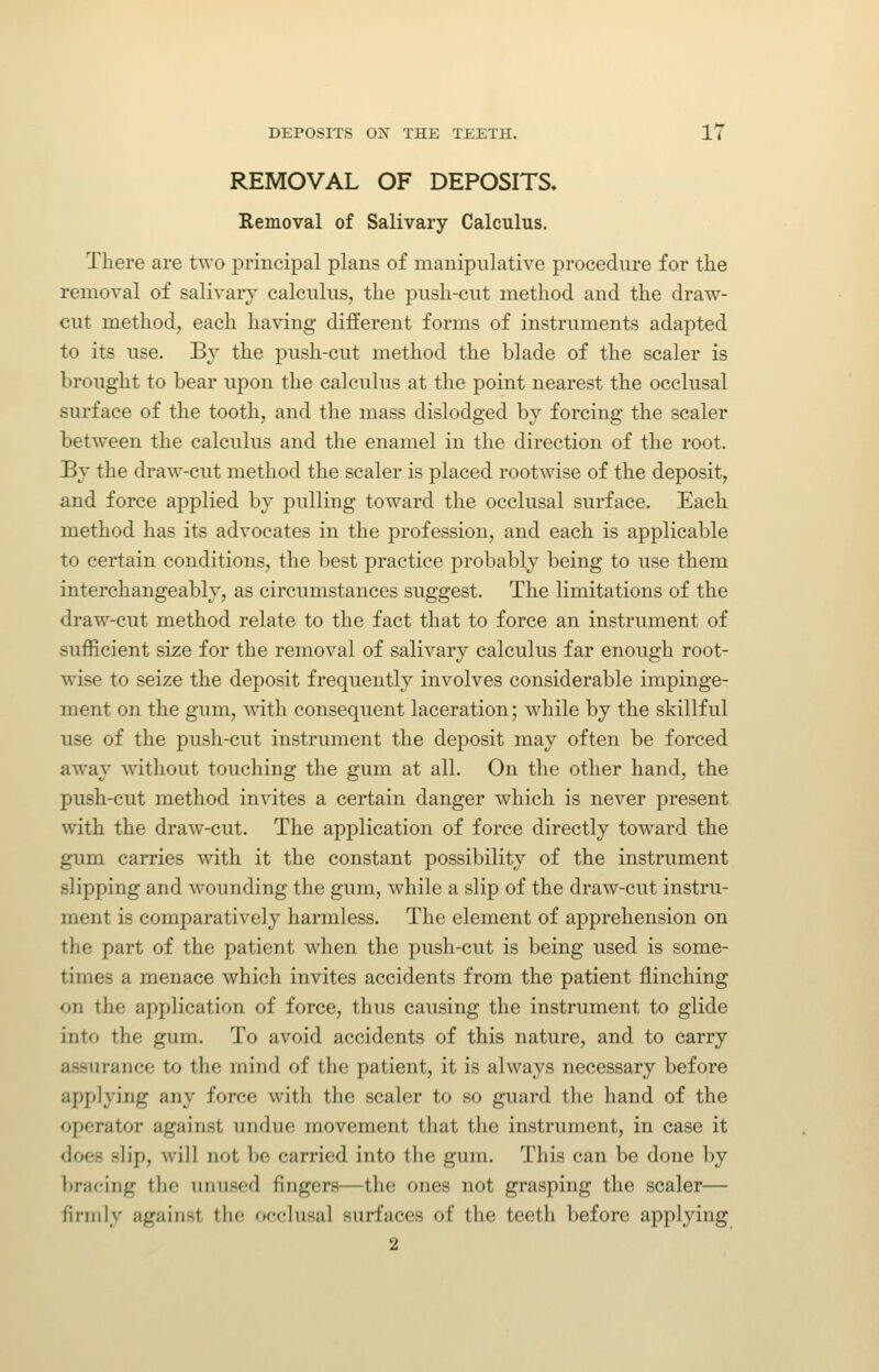 REMOVAL OF DEPOSITS. Removal of Salivary Calculus. There are two principal plans of manipulative procedure for the removal of salivary calculus, the push-cut method and the draw- cut method, each having different forms of instruments adapted to its use. Bv the push-cut method the blade of the scaler is brought to bear upon the calculus at the point nearest the occlusal surface of the tooth, and the mass dislodged by forcing the scaler between the calculus and the enamel in the direction of the root. By the draw-cut method the scaler is placed rootwise of the deposit, and force applied by pulling toward the occlusal surface. Each method has its advocates in the profession, and each is applicable to certain conditions, the best practice probably being to use them interchangeably, as circumstances suggest. The limitations of the draw-cut method relate to the fact that to force an instrument of sufficient size for the removal of salivary calculus far enough root- wise to seize the deposit frequently involves considerable impinge- ment on the gum, mth consequent laceration; while by the skillful use of the push-cut instrument the deposit may often be forced away without touching the gum at all. On the other hand, the push-cut method invites a certain danger which is never present with the draw-cut. The application of force directly toward the gum carries with it the constant possibility of the instrument slipping and wounding the gum, while a slip of the draw-cut instru- ment is comparatively harmless. The element of apprehension on the part of the patient when the push-cut is being used is some- times a menace which invites accidents from the patient flinching on the application of force, thus causing the instrument to glide into the gum. To avoid accidents of this nature, and to carry assurance to the mind of the patient, it is always necessary before applying any force with the scaler to so guard the hand of the operator against undue movement that the instrument, in case it does slip, will not be carried into the gum. This can be done by bracing the unused fingers—the ones not grasping the scaler— finiily against the occlusal surfaces of the teeth before applying