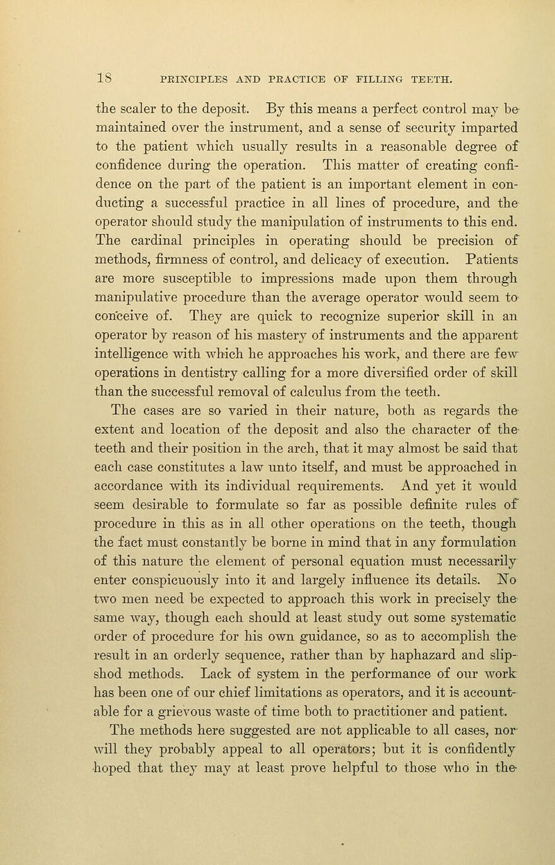 the scaler to tlie deposit. By this means a perfect control may be maintained over the instrument, and a sense of security imparted to the patient which usually results in a reasonable degree of confidence during the operation. This matter of creating confi- dence on the part of the patient is an important element in con- ducting a successful practice in all lines of procedure, and the operator should study the manipulation of instruments to this end. The cardinal principles in operating should be precision of methods, firmness of control, and delicacy of execution. Patients are more susceptible to impressions made upon them through manipulative procedure than the average operator would seem to conceive of. They are quick to recognize superior skill in an operator by reason of his mastery of instruments and the apparent intelligence with which he approaches his work, and there are few operations in dentistry calling for a more diversified order of skill than the successful removal of calculus from the teeth. The cases are so varied in their nature, both as regards the extent and location of the deposit and also the character of the- teeth and their position in the arch, that it may almost be said that each case constitutes a law unto itself, and must be approached in accordance with its individual requirements. And yet it would seem desirable to formulate so far as possible definite rules of procedure in this as in all other operations on the teeth, though the fact must constantly be borne in mind that in any formulation of this nature the element of personal equation must necessarily enter conspicuously into it and largely influence its details. ISTo two men need be expected to approach this work in precisely the same way, though each should at least study out some systematic order of procedure for his own guidance, so as to accomplish the result in an orderly sequence, rather than by haphazard and slip- shod methods. Lack of system in the performance of our work has been one of our chief limitations as operators, and it is account- able for a grievous waste of time both to practitioner and patient. The methods here suggested are not applicable to all cases, nor will they probably appeal to all operators; but it is confidently hoped that they may at least prove helpful to those who in the-