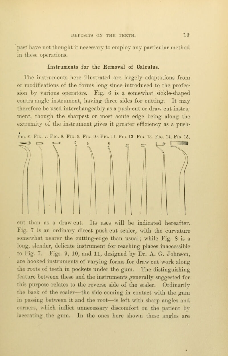 past have not thought it necessary to employ any particular method in these operations. Instruments for the Removal of Calculus. The instruments here illustrated are largely adaptations from or modifications of the forms long since introduced to the profes- sion by various operators. Tig. 6 is a somewhat sickle-shaped contra-angle instrument, having three sides for cutting. It may therefore be used interchangeably as a push-cut or draw-cut instru- ment, though the shai'pest or most acute edge being along the extremity of the instrument gives it greater efficiency as a push- FiG. 6. Fig. Fig. 8. Fio. D. Fig. 10. Fig. 11. Fig. 12. Fig. 1-3. Fig. 14. Fig. 15. cut tlian as a draw-cut. Its uses will be indicated hereafter. Fig. 7 is an ordinary direct push-cut scaler, with the curvature somewhat nearer the cutting-edge than usual; while Fig. 8 is a long, slender, delicate instrument for reaching places inaccessible to Fig. 7. Figs. 9, 10, and 11, designed by Dr. A. G. Johnson, are hooked instruments of varying forms for draw-cut work along the roots of teeth in pockets under the gum. The distinguishing feature between these and the instruments generally suggested for this purpose relates to the reverse side of the scaler. Ordinarily the back of the scaler—the side coming in contact with the gum in passing between it and the root—is left with sharp angles and corners, which inflict unnecessary di.scomfort on the patient by lacerating the gum. In the ones liero .shown these angles are