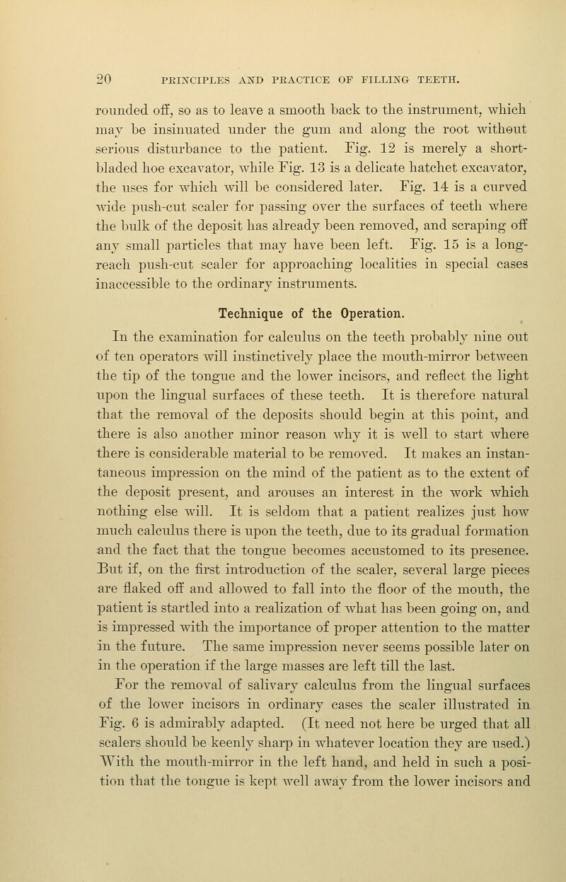 rounded off, so as to leave a smooth back to tlie instrument, which may be insinuated under the gum and along the root without serious disturbance to the patient. Fig. 12 is merely a short- bladed hoe excavator, while Fig. 13 is a delicate hatchet excavator, the uses for which will be considered later. Fig. 14 is a curved wide push-cut scaler for passing over the surfaces of teeth where the bulk of the deposit has already been removed, and scraping off any small particles that may have been left. Fig. 15 is a long- reach push-cut scaler for approaching localities in special cases inaccessible to the ordinary instruments. Technique of the Operation. In the examination for calculus on the teeth probably nine out of ten operators will instinctively place the mouth-mirror between the tip of the tongue and the lower incisors, and reflect the light upon the lingual surfaces of these teeth. It is therefore natural that the removal of the deposits should begin at this point, and there is also another minor reason why it is well to start where there is considerable material to be removed. It makes an instan- taneous impression on the mind of the patient as to the extent of the deposit present, and arouses an interest in the work which nothing else will. It is seldom that a patient realizes just how much calculus there is upon the teeth, due to its gradual formation and the fact that the tongue becomes accustomed to its presence. But if, on the first introduction of the scaler, several large pieces are flaked off and allowed to fall into the floor of the mouth, the patient is startled into a realization of what has been going on, and is impressed with the importance of proper attention to the matter in the future. The same impression never seems possible later on in the operation if the large masses are left till the last. For the removal of salivary calculus from the lingual surfaces of the lower incisors in ordinary cases the scaler illustrated in Fig. 6 is admirably adapted. (It need not here be urged that all scalers should be keenly sharp in whatever location they are used.) With the mouth-mirror in the left hand, and held in such a posi- tion that the tongue is kept well away from the lower incisors and