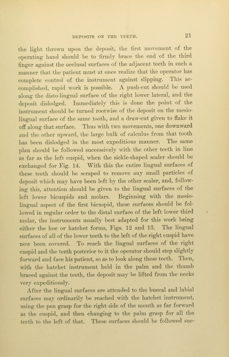 the light thrown upon the deposit, the first movement of the operating hand should be to firmly brace the end of the third finger against the occlusal surfaces of the adjacent teeth in such a manner that the patient must at once realize that the operator has complete control of the instrument against slipping. This ac- complished, rapid work is possible. A push-cut should be used along the disto-lingual surface of the right lower lateral, and the deposit dislodged. Immediately this is done the point of the instrument should be turned rootwise of the deposit on the mesio- lingual surface of the same tooth, and a draAv-cut given to flake it off along that surface. Thus with two movements, one downward and the other upward, the large bulk of calculus from that tooth has been dislodged in the most expeditious manner. The same plan should be followed successively with the other teeth in line as far as the left cuspid, when the sickle-shaped scaler should be exchanged for Fig. 14. With this the entire lingual surfaces of these teeth should be scraped to remove any small particles of deposit which may have been left by the other scaler, and, follow- ing this, attention should be given to the lingual surfaces of the left lower bicuspids and molars. Beginning with the mesio- lingual aspect of the first bicuspid, these surfaces should be fol- lowed in regular order to the distal surface of the left lower third molar, the instruments usually best adapted for this work being either the hoe or hatchet forms, Tigs. 12 and 13. The lingual surfaces of all of the lower teeth to the left of the right cuspid have now been covered. To reach the lingual surfaces of the right cuspid and the teeth posterior to it the operator should step slightly forward and face his patient, so as to look along these teeth. Then, with the hatchet instrument held in the palm and the thumb braced against the teeth, the deposit may be lifted from the necks very expeditiously. After the lingual surfaces are attended to the buccal and labial surfaces may ordinarily be reached with the hatchet instrument, using the pen grasp for the right side of the mouth as far forward as the cuspid, and then changing to the palm grasp for all the teeth to tlie left of that. Those surfaces should be followed sue-