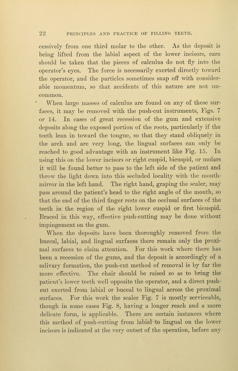 cessivelj from one third molar to the other. As the deposit is being lifted from the labial aspect of the lower incisors, care should be taken that the pieces of calculus do not fly into the operator's eyes. The force is necessarily exerted directly toward the operator, and the particles sometimes snap off with consider- able momentum, so that accidents of this nature are not un- common. AVhen large masses of calculus are found on any of these sur- faces, it may be removed with the push-cut instruments. Figs. 7 or 14. In cases of great recession of the gum and extensive deposits along the exposed portion of the roots, particularly if the teeth lean in toward the tongue, so that they stand obliquely in the arch and are very long, the lingual surfaces can only be reached to good advantage with an instrument like Fig. 15. In using this on the lower incisors or right cuspid, bicuspid, or molars it will be found better to pass to the left side of the patient and throw the light down into this secluded locality with the mouth- mirror in the left hand. The right hand, graping the scaler, may pass around the patient's head to the right angle of the mouth, so that the end of the third finger rests on the occlusal surfaces of the teeth in the region of the right lower cuspid or first bicuspid. Braced in this way, efl^ective push-cutting may be done without impingement on the gum. When the deposits have been thoroughly removed from the buccal, labial, and lingual surfaces there remain only the proxi- mal surfaces to claim attention. For this work where there has been a recession of the gums, and the deposit is accordingly of a salivary formation, the push-cut method of removal is by far the more effective. The chair should be raised so as to bring the patient's lower teeth well opposite the operator, and a direct push- cut exerted from labial or buccal to lingual across the proximal su.rfaces. For this work the scaler Fig. 7 is mostly serviceable, though in some cases Fig. 8, having a longer reach and a more delicate form, is applicable. There are certain instances where this method of push-cutting from labial to lingual on the lower incisors is indicated at the very outset of the operation, before any