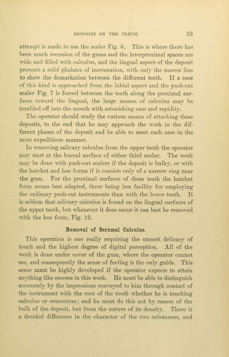 attempt is made to use the scaler Fig. 6. This is where there has been much recession of the gums and the interproximal spaces are vn.de and filled with calculus, and the lingual aspect of the deposit presents a solid phalanx of incrustation, with only the merest line to show the demarkation between the different teeth. If a case of this kind is approached from the labial aspect and the push-cut scaler Fig. 7 is forced between the teeth along the proximal sur- faces toward the lingual, the large masses of calculus may be. tumbled off into the mouth with astonishing ease and rapidity. The operator should study the various means of attacking these ■deposits, to the end that he may approach the work in the dif- ferent phases of the deposit and be able to meet each case in the most expeditious manner. In removing salivary calculus from the upper teeth the operator may start at the buccal surface of either third molar. The work may be done ^vith push-cut scalers if the deposit is bulky, or with the hatchet and hoe forms if it consists only of a narrow ring near the gum. For the proximal surfaces of these teeth the hatchet form seems best adapted, there being less facility for employing the ordinary push-cut instruments than with the lower teeth. It is seldom that salivary calculus is found on the lingual surfaces of the upper teeth, but whenever it does occur it can best be removed with the hoe form. Fig. 12. Removal of Serumal Calculus. This operation is one really requiring the utmost delicacy of touch and the highest degree of digital perception. All of the work is done under cover of the gum, where the operator cannot see, and consequently the sense of feeling is the only guide. This sense must be highly developed if the operator expects to attain anything like success in this work. He must be able to distinguish accurately by the impressions conveyed to him through contact of the instrument with the root of the tooth whether he is touching calcnlus or cementnm; and he must do this not by reason of the bulk of the deposit, but from the nature of its density. There is a decided difference in the character of the two substances, and