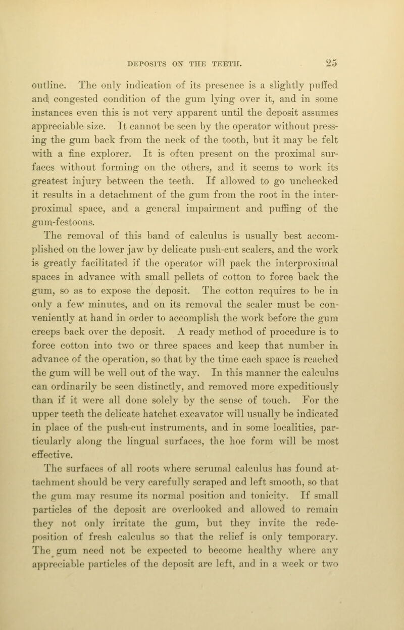 9r> outline. The only indication of its presence is a slightly puffed and, congested condition of the gum lying over it, and in some instances even this is not very apparent until the deposit assumes appreciable size. It cannot be seen by the operator without press- ing the gum back from the neck of the tooth, but it may be felt with a fine explorer. It is often present on the proximal sur- faces without forming on the others, and it seems to work its greatest injury between the teeth. If allowed to go unchecked it results in a detachment of the gum from the root in the inter- proximal space, and a general impairment and puffing of the gum-festoons. The removal of this band of calculus is usually best accom- plished on the lower jaw by delicate push-cut scalers, and the work is greatly facilitated if the operator will pack the interproximal spaces in advance with small pellets of cotton to force back the gum, so as to expose the deposit. The cotton requires to be in only a few minutes, and on its removal the scaler must be con- veniently at hand in order to accomplish the work before the gum creeps back over the deposit. A ready method of procedure is to force cotton into two or three spaces and keep that number in advance of the operation, so that by the time each space is reached the gum will be Avell out of the way. In this manner the calculus can ordinarily be seen distinctly, and removed more expeditiously than if it were all done solely by the sense of touch. For the upper teeth the delicate hatchet excavator will usually be indicated in place of the push-cut instruments, and in some localities, par- ticularly along the lingual surfaces, the hoe form will be most effective. The surfaces of all roots where serumal calculus has found at- tachment should be very carefully scraped and left smooth, so that the gum may resume its normal position and tonicity. If small particles of the deposit are overlooked and allowed to remain they not only irritate the gum, but they invite the rede- position of fresh calculus so that the relief is only temporary. The gum need not be expected to become healthy where any appreciable particles of the deposit are left, and in a week or two