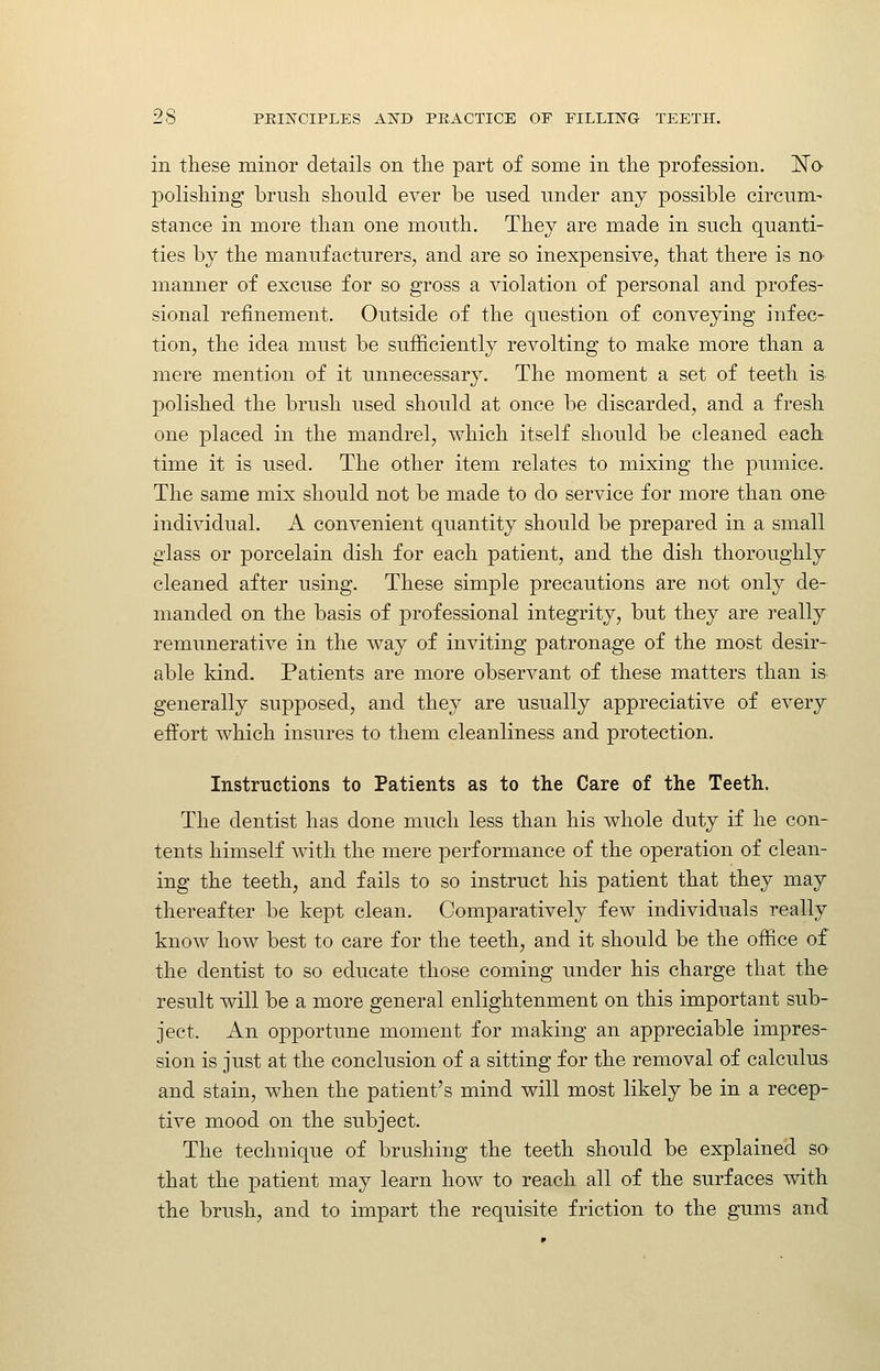 in these minor details on the part of some in the profession. No- polishing brush should ever be used under any possible circum- stance in more than one mouth. They are made in such quanti- ties by the manufacturers, and are so inexpensive, that there is no- manner of excuse for so gross a violation of personal and profes- sional refinement. Outside of the question of conveying infec- tion, the idea must be sufiiciently revolting to make more than a mere mention of it unnecessary. The moment a set of teeth is polished the brush used should at once be discarded, and a fresh one placed in the mandrel, which itself should be cleaned each time it is used. The other item relates to mixing the pumice. The same mix should not be made to do service for more than one individual. A convenient quantity should be prepared in a small glass or porcelain dish for each patient, and the dish thoroughly cleaned after using. These simple precautions are not only de- manded on the basis of professional integrity, but they are really remunerative in the way of inviting patronage of the most desir- able kind. Patients are more observant of these matters than is generally supposed, and they are usually appreciative of every effort which insures to them cleanliness and protection. Instructions to Patients as to the Care of the Teeth. The dentist has done much less than his whole duty if he con- tents himself with the mere performance of the operation of clean- ing the teethj and fails to so instruct his patient that they may thereafter be kept clean. Comparatively few individuals really know how best to care for the teeth, and it should be the office of the dentist to so educate those coming under his charge that the result will be a more general enlightenment on this important sub- ject. An opportune moment for making an appreciable impres- sion is just at the conclusion of a sitting for the removal of calculus and stain, when the patient's mind will most likely be in a recep- tive mood on the subject. The technique of brushing the teeth should be explained so that the patient may learn how to reach all of the surfaces with the brush, and to impart the requisite friction to the gums and