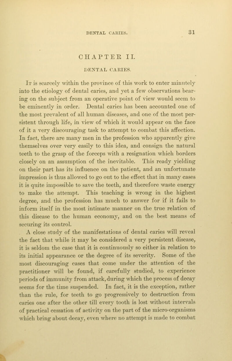 CHAPTEK 11. DENTAL CARIES. It is scarcely within the province of this work to enter minutely into the etiology of dental caries, and yet a few observations bear- ing on the subject from an operative point of view would seem to be eminently in order. Dental caries has been accounted one of the most prevalent of all human diseases, and one of the most per- sistent through life, in view of which it would appear on the face of it a very discouraging task to attempt to combat this affection. In fact, there are many men in the profession who apparently give themselves over very easily to this idea, and consign the natural teeth to the grasp of the forceps with a resignation which borders closely on an assumption of the inevitable. This ready yielding on their part has its influence on the patient, and an unfortunate impression is thus allowed to go out to the effect that in many cases it is quite impossible to save the teeth, and therefore waste energy to make the attempt. This teaching is wrong in the highest degree, and the profession has much to answer for if it fails to inform itself in the most intimate manner on the true relation of this disease to the human economy, and on the best means of securing its control. . A close study of the manifestations of dental caries will reveal the fact that while it may be considered a very persistent disease^ it is seldom the case that it is continuously so either in relation to its initial appearance or the degree of its severity. Some of the most discouraging cases that come under the attention of the practitioner will be found, if carefully studied, to experience periods of immunity from attack, during which the process of decay seems for the time suspended. In fact, it is the exception, rather than the rule, for teeth to go progressively to destruction from caries one after the other till every tooth is lost without intervals of practical cessation of activity on the part of the micro-organisms which bring about decay, even where no attempt is made to combat