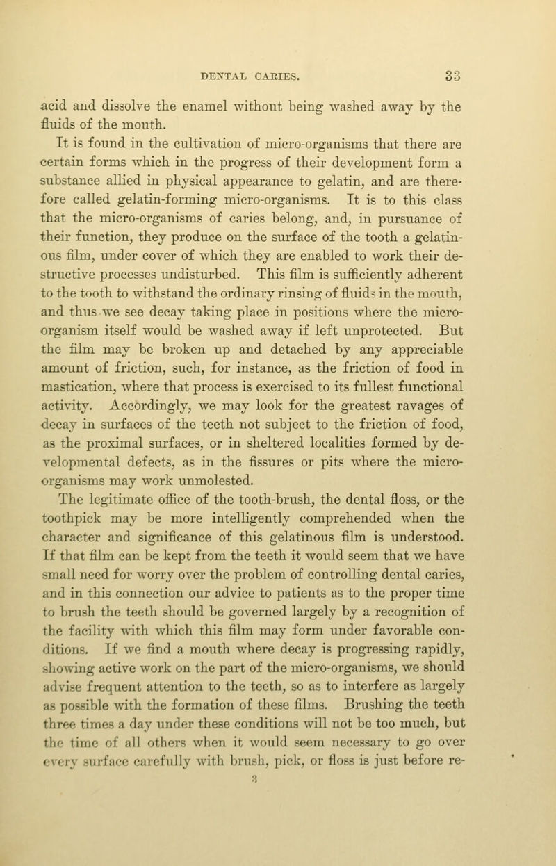 acid and dissolve the enamel ■without being washed away by the fluids of the mouth. It is found in the cultivation of micro-organisms that there are certain forms which in the progress of their development form a substance allied in physical appearance to gelatin, and are there- fore called gelatin-forming micro-organisms. It is to this class that the micro-organisms of caries belong, and, in pursuance of their function, they produce on the surface of the tooth a gelatin- ous film, under cover of which they are enabled to work their de- structive processes undisturbed. This film is sufficiently adherent to the tooth to withstand the ordinary rinsing of fluids in the mouth, and thus we see decay taking place in positions where the micro- organism itself would be washed away if left unprotected. But the film may be broken up and detached by any appreciable amount of friction, such, for instance, as the friction of food in mastication, where that process is exercised to its fullest functional activity. Accordingly, we may look for the greatest ravages of decay in surfaces of the teeth not subject to the friction of food, as the proximal surfaces, or in sheltered localities formed by de- velopmental defects, as in the fissures or pits where the micro- organisms may work unmolested. The legitimate office of the tooth-brush, the dental floss, or the toothpick may be more intelligently comprehended when the character and significance of this gelatinous film is understood. If that film can be kept from the teeth it would seem that we have small need for worry over the problem of controlling dental caries, and in this connection our advice to patients as to the proper time to brush the teeth should be governed largely by a recognition of the facility with which this film may form under favorable con- ditions. If we find a mouth where decay is progressing rapidly, showing active work on the part of the micro-organisms, we should advise frequent attention to the teeth, so as to interfere as largely as possible with the formation of these films. Brushing the teeth three times a day under these conditions will not be too much, but the time of all others when it would seem necessary to go over every surface carefully with brush, pick, or floss is just before re-