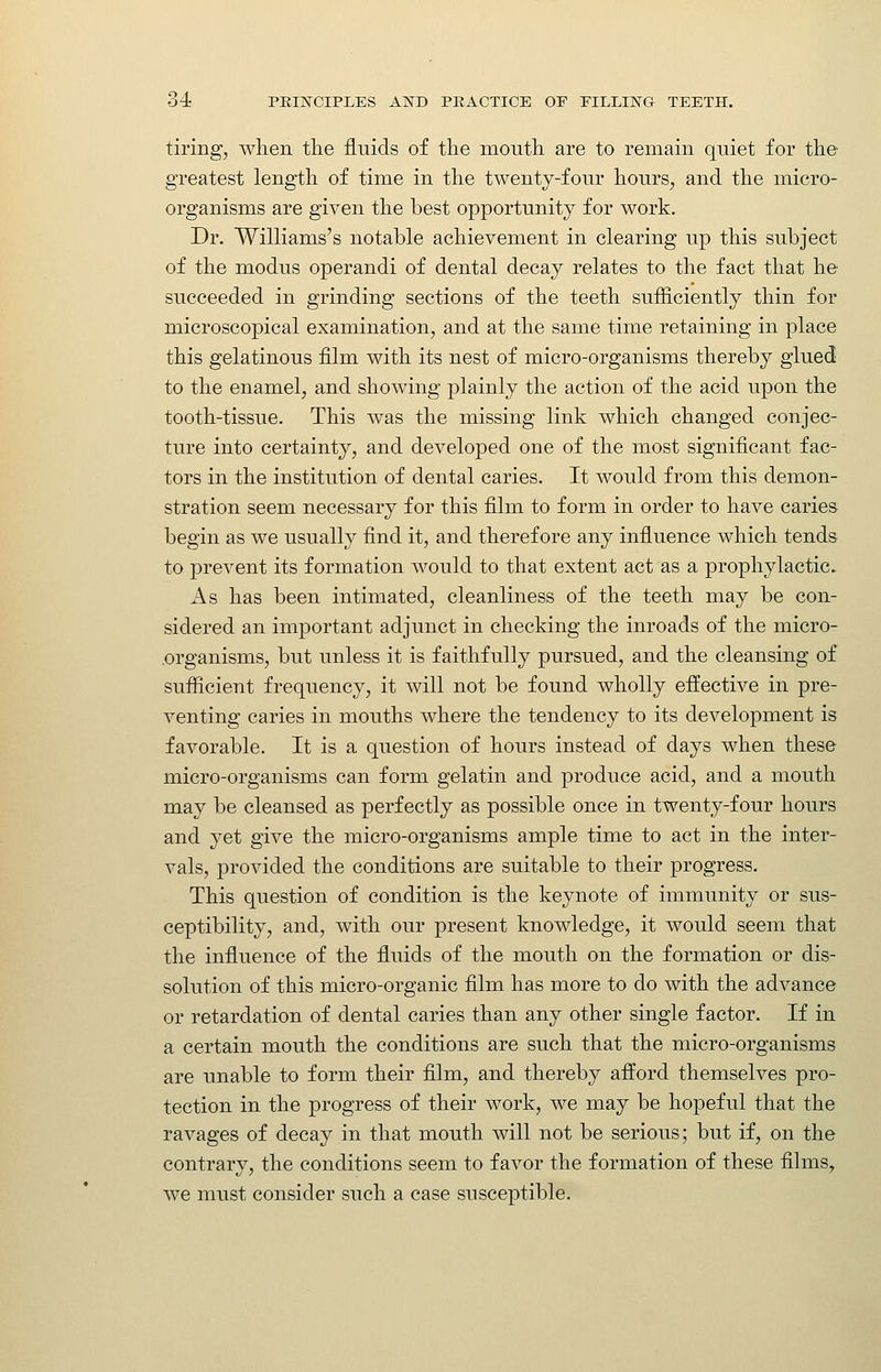 tiring, when the fluids of the month are to remain qniet for the greatest length of time in the twenty-four hours, and the micro- organisms are given the best opportunity for work. Dr. Williams's notable achievement in clearing up this subject of the modus operandi of dental decay relates to the fact that he- succeeded in grinding sections of the teeth sufficiently thin for microscopical examination, and at the same time retaining in place this gelatinous film with its nest of micro-organisms thereby glued to the enamel, and showing plainly the action of the acid upon the tooth-tissue. This was the missing link which changed conjec- ture into certainty, and developed one of the most significant fac- tors in the institution of dental caries. It would from this demon- stration seem necessary for this film to form in order to have caries begin as we usually find it, and therefore any influence which tends to prevent its formation would to that extent act as a prophylactic. As has been intimated, cleanliness of the teeth may be con- sidered an important adjunct in checking the inroads of the micro- .organisms, but unless it is faithfully pursued, and the cleansing of suflicient frequency, it will not be found wholly effective in pre- venting caries in mouths where the tendency to its development is favorable. It is a question of hours instead of days when these micro-organisms can form gelatin and produce acid, and a mouth may be cleansed as perfectly as possible once in twenty-four hours and yet give the micro-organisms ample time to act in the inter- vals, provided the conditions are suitable to their progress. This question of condition is the keynote of immunity or sus- ceptibility, and, with our present knowledge, it would seem that the influence of the fluids of the mouth on the formation or dis- solution of this micro-organic film has more to do with the advance or retardation of dental caries than any other single factor. If in a certain mouth the conditions are such that the micro-organisms are unable to form their film, and thereby afford themselves pro- tection in the progress of their work, we may be hopeful that the ravages of decay in that mouth will not be serious; but if, on the contrary, the conditions seem to favor the formation of these films, we must consider such a case susceptible.