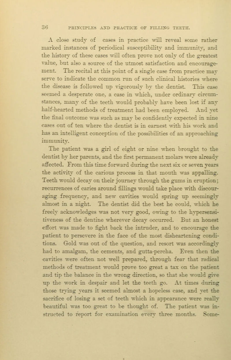 ob PBTSCIPJLIIS A3T) PEACTICi: OF iTIirSG- TEETH. A close study of cases in practice will rereal some rather marked instances of periodical snsceptibilily and inimnnity, and the history of these cases Trill often prove not only of the greatest ralne^ but also a source of the ntmost satisfaction and encottrage- ment. The recital at this point of a single case from practice may serve to indicate the common mn of snch climcal histories where the disease is followed np vigorously by the dentist. This case seemed a desperate one. a case in vrhich, tmder ordinary circnm- stances, many of the teeth wonld probably have been lost if any half-hearted methods of treatment had been employed. And yet the final outcome was snch as may be confidently expected in nine cases out of ten where the dentist is in earnest vdth his work and has an intelligent conception of the possibihties of an approaching immunity. The patient was a girl of eight or nine when brought to the dentist by her parents, and the first permanent molars were already affected. Trom this time forward during the next six or seven years the activity of the carious process in that mouth was appalling. Teeth would decay on their journey through the gnnis in eruption: recurrences of caries around fillings would take place with discour- aging frequency, and new cavities would spring up seemingly almost in a night. The dentist did the best he could, which he freely acknowledges was not very good, owing to the hypersensi- tiveness of the dentine wherever decay occurred. But an honest effort was made to fight back the intruder, and to encourage the patient to persevere in the face of the most disheartening condi- tions. Grold was out of the question, and resort was accordingly had to amalgam, the cements, and gutta-percha. Even then the cavities were often not well prepared, through fear that radical methods of treatment would prove too great a tax on the patient and tip the balance in the wrong direction, so that she would give up the work in despair and let the teeth go. At times during those trying years it seemed almost a hopeless case, and yet the sacrifice of losing a set of teeth which in appearance were really beautiful was too great to be thought of. The patient was in- structed to report for examination every three months. Some-