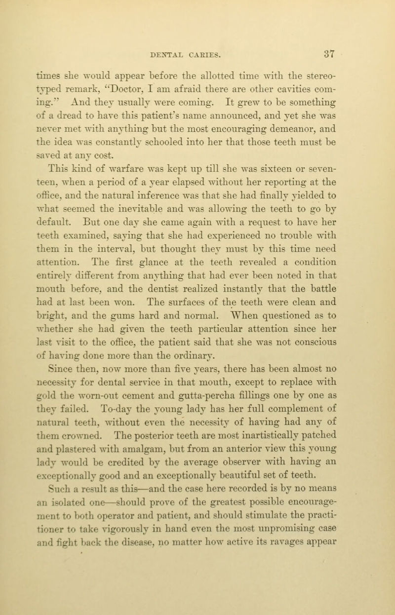 times she would appear before the allotted time with the stereo- typed remark, Doctor, I am afraid there are other cavities com- ing. And they nsually were coming. It grew to be something of a dread to have this patient's name announced, and yet she was never met with anything but the most encouraging demeanor, and the idea was constantly schooled into her that those teeth must be saved at any cost. This kind of warfare was kept up till she was sixteen or seven- teen, when a period of a year elapsed mthout her reporting at the office, and the natural inference was that she had finally yielded to what seemed the inevitable and was allowing the teeth to go by default. But one day she came again with a request to have her teeth examined, saying that she had experienced no trouble with them in the interval, but thought they must by this time need attention. The first glance at the teeth revealed a condition entirely different from anything that had ever been noted in that mouth before, and the dentist realized instantly that the battle had at last been won. The surfaces of the teeth were clean and bright, and the gums hard and normal. When questioned as to whether she had given the teeth particular attention since her last visit to the office, the patient said that she was not conscious of having done more than the ordinary. Since then, now more than five years, there has been almost no necessity for dental service in that mouth, except to replace with gold the worn-out cement and gutta-percha fillings one by one as they failed. To-day the young lady has her full complement of natural teeth, without even the necessity of having had any of them croAvned. The posterior teeth are most inartistically patched and plastered with amalgam, but from an anterior view this young lady would be credited by the average observer with having an exceptionally good and an exceptionally beautiful set of teeth. Such a result as this—and the case here recorded is by no means an isolated one—should prove of the greatest possible encourage- ment to both operator and patient, and should stimulate the practi- tioner to take vigorously in hand even the most unpromising case and fight back the disease, no matter how active its ravages appear