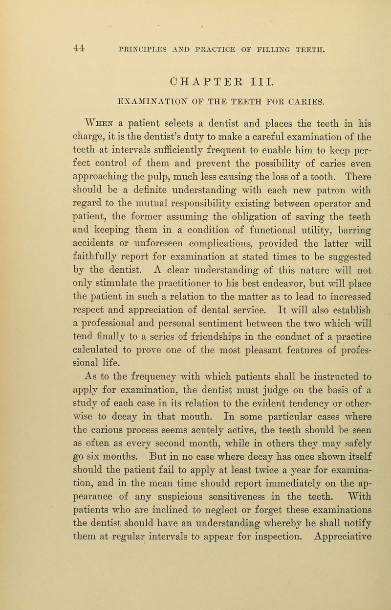 CHAPTEK III. EXAMINATION OF THE TEETH FOR CAEIES. When a patient selects a dentist and places tlie teetli in his charge, it is the dentist's duty to make a careful examination of the teeth at intervals sufficiently frequent to enable him to keep per- fect control of them and prevent the possibility of caries even approaching the pulp, much less causing the loss of a tooth. There should be a definite understanding with each new patron with regard to the mutual responsibility existing between operator and patient, the former assuming the obligation of saving the teeth and keeping them in a condition of functional utility, barring accidents or unforeseen complications, provided the latter will faithfully report for examination at stated times to be suggested by the dentist. A clear understanding of this nature will not only stimulate the practitioner to his best endeavor, but will place the patient in such a relation to the matter as to lead to increased respect and appreciation of dental service. It will also establish a professional and personal sentiment between the two which will tend finally to a series of friendships in the conduct of a practice calculated to prove one of the most pleasant features of profes- sional life. As to the frequency with which patients shall be instructed to apply for examination, the dentist must judge on the basis of a study of each case in its relation to the evident tendency or other- mse to decay in that mouth. In some particular cases where the carious process seems acutely active, the teeth should be seen as often as every second month, while in others they may safely go six months. But in no case where decay has once shown itself should the patient fail to apply at least twice a year for examina- tion, and in the mean time should report immediately on the ap- pearance of any suspicious sensitiveness in the teeth. With patients who are inclined to neglect or forget these examinations the dentist should have an understanding whereby he shall notify them at regular intervals to appear for inspection. Appreciative