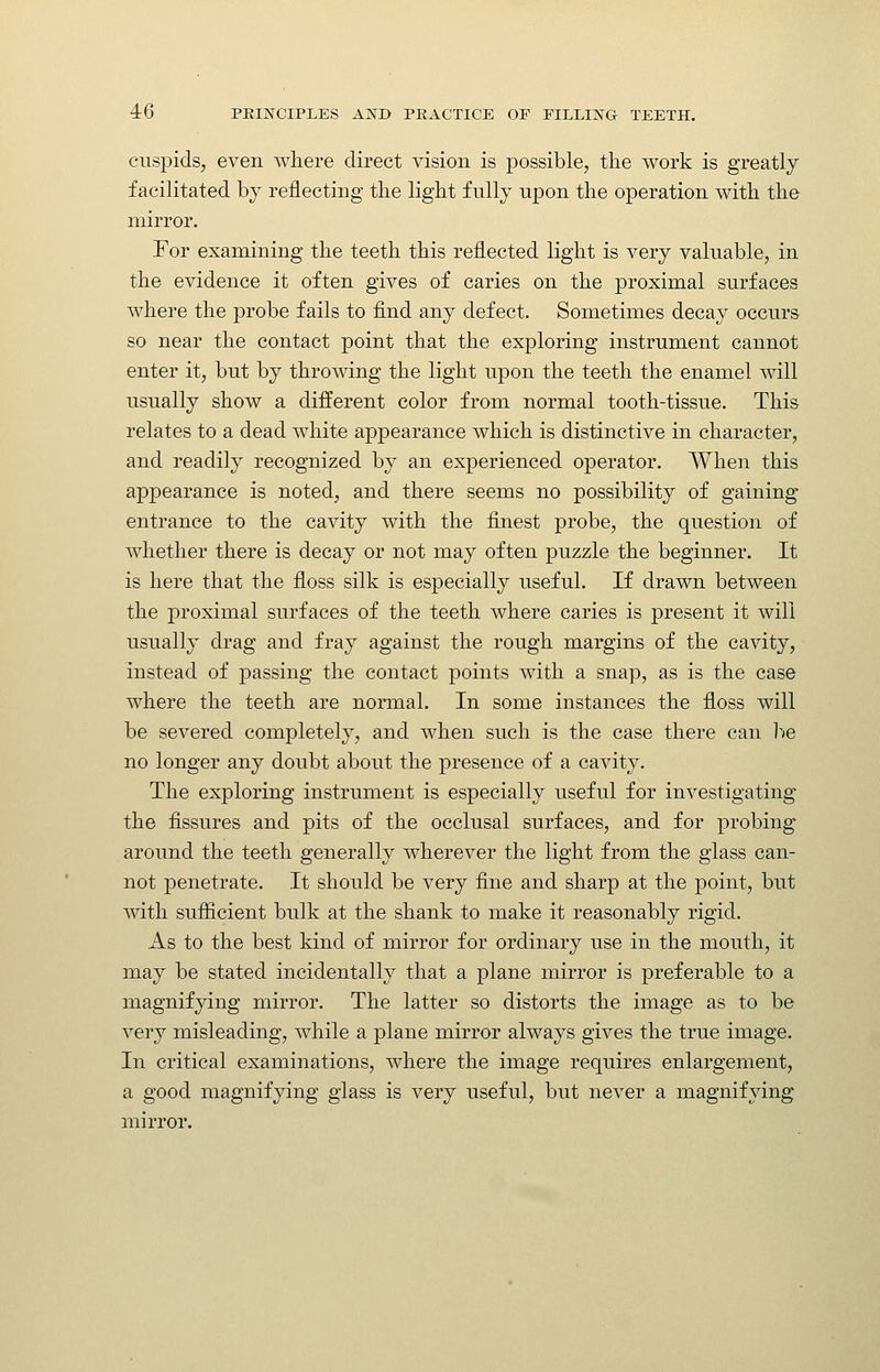 cuspids, even where direct vision is possible, the work is greatly facilitated by reflecting the light fully upon the operation with the mirror. For examining the teeth this reflected light is very valuable, in the evidence it often gives of caries on the proximal surfaces where the probe fails to find any defect. Sometimes decay occurs so near the contact point that the exploring instrument cannot enter it, but by throwing the light upon the teeth the enamel will usually show a different color from normal tooth-tissue. This relates to a dead white appearance which is distinctive in character, and readily recognized by an experienced operator. When this appearance is noted, and there seems no possibility of gaining entrance to the cavity with the finest probe, the question of whether there is decay or not may often puzzle the beginner. It is here that the floss silk is especially useful. If drawn between the proximal surfaces of the teeth where caries is present it will usually drag and fray against the rough margins of the cavity, instead of passing the contact points with a snap, as is the case where the teeth are normal. In some instances the floss will be severed completely, and when such is the case there can l^*e no longer any doubt about the presence of a cavity. The exploring instrument is especially useful for investigating the fissures and pits of the occlusal surfaces, and for probing around the teeth generally wherever the light from the glass can- not penetrate. It should be very fine and sharp at the point, but with suflicient bulk at the shank to make it reasonably rigid. As to the best kind of mirror for ordinary use in the mouth, it may be stated incidentally that a plane mirror is preferable to a magnifying mirror. The latter so distorts the image as to be very misleading, while a plane mirror always gives the true image. In critical examinations, where the image requires enlargement, a good magnifying glass is very useful, but never a magnifying mirror.