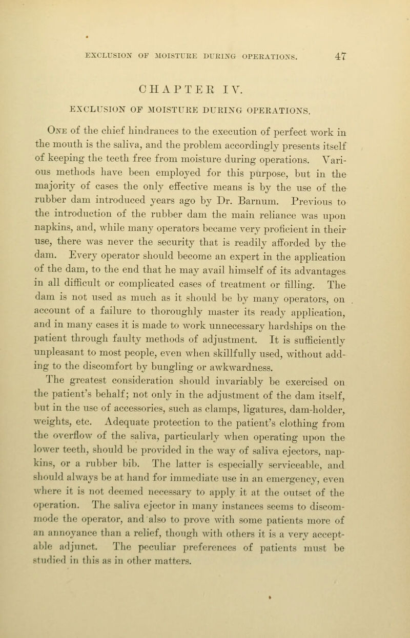 OHAPTEK lY. EXCLUSION OF 3I0ISTUKE DURING OPERATIONS. One of tlie chief hindrances to the execution of perfect work in the mouth is the saliva, and the problem accordingly presents itself of keeping the teeth free from moisture during operations. Vari- ous methods have been employed for this purpose, but in the majority of cases the only effective means is by the use of the rubber dam introduced years ago by Dr. Barnum. Previous to the introduction of the rubber dam the main reliance was upon napkins, and, while many operators became very proficient in their use, there was never the security that is readily afforded by the dam. Every operator should become an expert in the application of the dam, to the end that he may avail himself of its advantages in all difficult or complicated cases of treatment or filling. The dam is not used as much as it should be by many operators, on account of a failure to thoroughly master its ready application, and in many cases it is made to work unnecessary hardships on the patient through faulty methods of adjustment. It is sufficiently unpleasant to most people, even when skillfully used, without add- ing to the discomfort by bungling or awkwardness. 'J'he greatest consideration should invariably be exercised on the patient's behalf; not only in the adjustment of the dam itself, but in the use of accessories, such as clamps, ligatures, dam-holder, weights, etc. Adequate protection to the patient's clothing from the overflow of the saliva, particularly when operating upon the lower teeth, should be provided in the way of saliva ejectors, nap- kins, or a rubber bib. The latter is especially serviceable, and should always be at hand for immediate use in an emergency, even where it is not deemed necessary to apply it at the outset of the operation. The saliva ejector in many instances seems to discom- mode the operator, and also to prove with some patients more of an annoyance than a relief, though with others it is a very accept- able adjunct. The peculiar preferences of patients must be stiidif'd in this as in other matters.