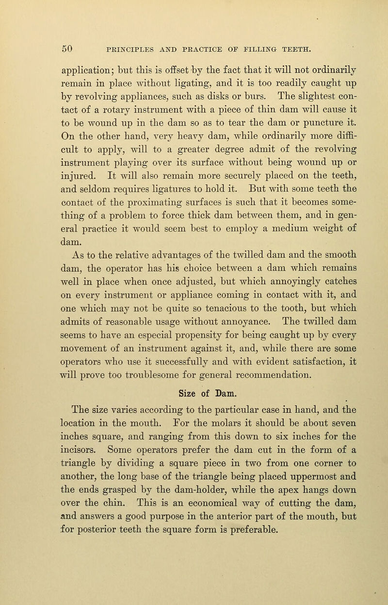 application; but this is offset by tbe fact tbat it will not ordinarily remain in place without ligating, and it is too readily caught up by revolving appliances, such as disks or burs. The slightest con- tact of a rotary instrument with a piece of thin dam will cause it to be wound up in the dam so as to tear the dam or puncture it. On the other hand, very heavy dam, while ordinarily more diffi- cult to apply, will to a greater degree admit of the revolving instrument playing over its surface without being wound up or injured. It will also remain more securely placed on the teeth, and seldom requires ligatures to hold it. But with some teeth the contact of the proximating surfaces is such that it becomes some- thing of a problem to force thick dam between them, and in gen- eral practice it would seem best to employ a medium weight of dam. As to the relative advantages of the twilled dam and the smooth dam, the operator has his choice between a dam which remains well in place when once adjusted, but which annoyingly catches on every instrument or appliance coming in contact with it, and one which may not be quite so tenacious to the tooth, but which admits of reasonable usage without annoyance. The twilled dam seems to have an especial propensity for being caught up by every movement of an instrument against it, and, while there are some operators who use it successfully and with evident satisfaction, it will prove too troublesome for general recommendation. Size of Dam. The size varies according to the particular case in hand, and the location in the mouth. Tor the molars it should be about seven inches square, and ranging from this down to six inches for the incisors. Some operators prefer the dam cut in the form of a triangle by dividing a square piece in two from one corner to another, the long base of the triangle being placed uppermost and the ends grasped by the dam-holder, while the apex hangs down over the chin. This is an economical way of cutting the dam, and answers a good purpose in the anterior part of the mouth, but for posterior teeth the square form is preferable.