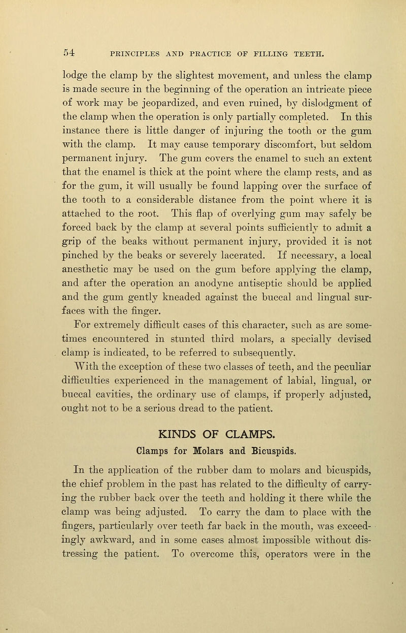 lodge the clamp bj the slightest movement, and unless the clamp is made secure in the beginning of the operation an intricate piece of work may be jeopardized, and even ruined, by dislodgment of the clamp when the operation is only partially completed. In this instance there is little danger of injuring the tooth or the gum with the clamp. It may cause temporary discomfort, but seldom permanent injury. The gum covers the enamel to such an extent that the enamel is thick at the point where the clamp rests, and as for the gum, it will usually be found lapping over the surface of the tooth to a considerable distance from the point where it is attached to the root. This flap of overlying gum may safely be forced back by the clamp at several points sufficiently to admit a grip of the beaks without permanent injury, provided it is not pinched by the beaks or severely lacerated. If necessary, a local anesthetic may be used on the gum before applying the clamp, and after the operation an anodyne antiseptic should be applied and the gum gently kneaded against the buccal and lingual sur- faces with the finger. Tor extremely difficult cases of this character, such as are some- times encountered in stunted third molars, a specially devised clamp is indicated, to be referred to subsequently. With the exception of these two classes of teeth, and the peculiar difficulties experienced in the management of labial, lingual, or buccal cavities, the ordinary use of clamps, if properly adjusted, ought not to be a serious dread to the patient. KINDS OF CLAMPS. Clamps for Molars and Bicuspids. In the application of the rubber dam to molars and bicuspids, the chief problem in the past has related to the difficulty of carry- ing the rubber back over the teeth and holding it there while the clamp was being adjusted. To carry the dam to place with the fingers, particularly over teeth far back in the mouth, was exceed- ingly awkward, and in some cases almost impossible without dis- tressing the patient. To overcome this, operators were in the