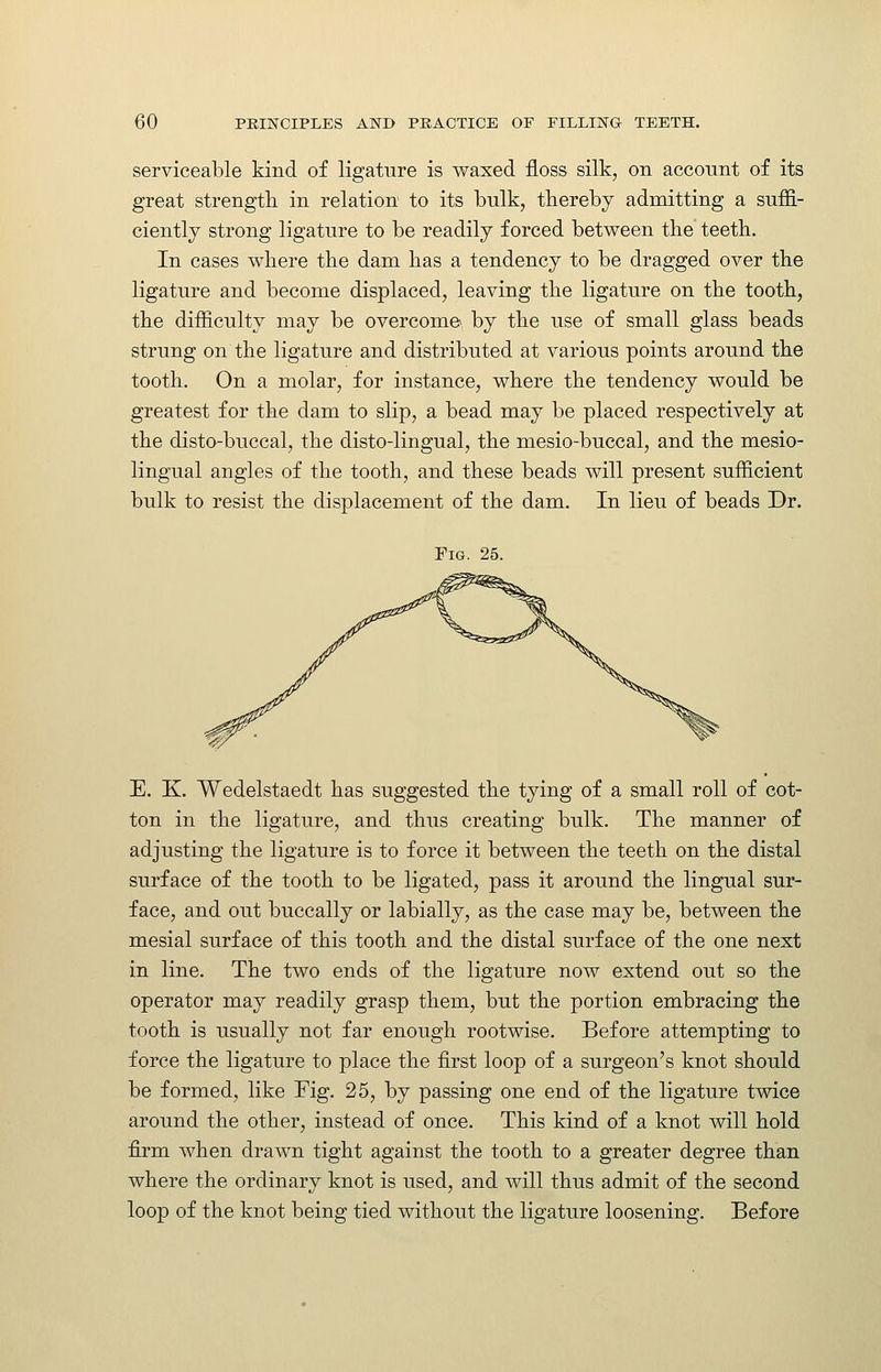 serviceable kind of ligature is waxed floss silk, on account of its great strength in relation to its bulk, thereby admitting a suffi- ciently strong ligature to be readily forced between the teeth. In cases where the dam has a tendency to be dragged over the ligature and become displaced, leaving the ligature on the tooth, the difficulty may be overcome, by the use of small glass beads strung on the ligature and distributed at various points around the tooth. On a molar, for instance, where the tendency would be greatest for the dam to slip, a bead may be placed respectively at the disto-buccal, the disto-lingual, the mesio-buccal, and the mesio- lingual angles of the tooth, and these beads will present sufficient bulk to resist the displacement of the dam. In lieu of beads Dr. Fig. 25. E. K. Wedelstaedt has suggested the tying of a small roll of cot- ton in the ligature, and thus creating bulk. The manner of adjusting the ligature is to force it between the teeth on the distal surface of the tooth to be ligated, pass it around the lingual sur- face, and out buccally or labially, as the case may be, between the mesial surface of this tooth and the distal surface of the one next in line. The two ends of the ligature now extend out so the operator may readily grasp them, but the portion embracing the tooth is usually not far enough rootwise. Before attempting to force the ligature to place the first loop of a surgeon's knot should be formed, like Fig. 25, by passing one end of the ligature twice around the other, instead of once. This kind of a knot will hold firm when drawn tight against the tooth to a greater degree than where the ordinary knot is used, and will thus admit of the second loop of the knot being tied without the ligature loosening. Before