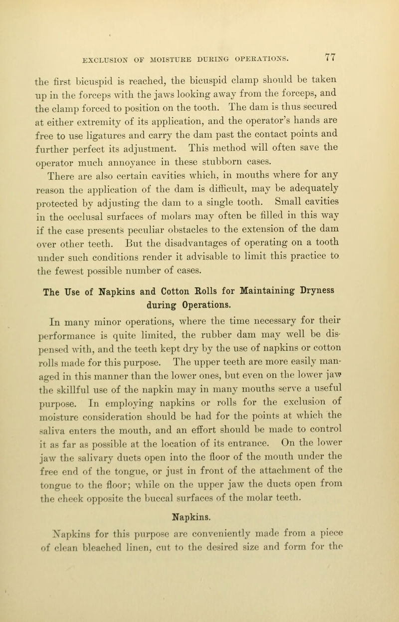 the first bicuspid is reached, the bicuspid clamp should be taken up in the forceps with the jaws looking away from the forceps, and the clamp forced to position on the tooth. The dam is thus secured at either extremity of its application, and the operator's hands are free to use ligatures and carry the dam past the contact points and further perfect its adjustment. This method will often save the operator much annoyance in these stubborn cases. There are also certain cavities which, in mouths where for any reason the application of the dam is difficult, may be adequately protected by adjusting the dam to a single tooth. Small cavities in the occlusal surfaces of molars may often be filled in this way if the case presents peculiar obstacles to the extension of the dam over other teeth. But the disadvantages of operating on a tooth under such conditions render it advisable to limit this practice to the fewest possible number of cases. The Use of Napkins and Cotton Rolls for Maintaining Dryness during Operations. In many minor operations, where the time necessary for their performance is quite limited, the rubber dam may well be dis- pensed with, and the teeth kept dry by the use of napkins or cotton rolls made for this purpose. The upper teeth are more easily man- aged in this manner than the lower ones, but even on the lower jaw the skillful use of the napkin may in many mouths serve a useful purpose. In employing napkins or rolls for the exclusion of moisture consideration should be had for the points at which the saliva enters the mouth, and an effort should be made to control it as far as possible at the location of its entrance. On the lower jaw the salivary ducts open into the floor of the mouth under the free end of the tongue, or just in front of the attachment of the tongue to the floor; while on the upper jaw the ducts open from the cheek opposite the buccal surfaces of the molar teeth. Napkins. Napkins for this purpose are conveniently made from a piece of clean bleached linen, cut to the desired size and form for the