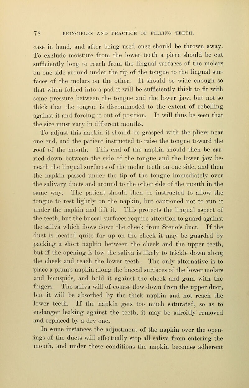 case in hand, and after being used once should be thrown away. To exclude moisture from the lower teeth a piece should be cut sufficiently long to reach from the lingual surfaces of the molars on one side around under the tip of the tongue to the lingual sur- faces of the molars on the other. It should be wide enough so that when folded into a pad it will be sufficiently thick to fit with some pressure between the tongue and the lower jaw, but not so thick that the tongue is discommoded to the extent of rebelling against it and forcing it out of position. It will thus be seen that the size must vary in different mouths. To adjust this napkin it should be grasped with the pliers near one end, and the patient instructed to raise the tongue toward the roof of the mouth. This end of the napkin should then be car- ried down between the side of the tongue and the lower jaw be- neath the lingual surfaces of the molar teeth on one side, and then the napkin passed under the tip of the tongue immediately over the salivary ducts and around to the other side of the mouth in the same way. The patient should then be instructed to allow the tongue to rest lightly on the napkin, but cautioned not to run it under the napkin and lift it. This protects the lingual aspect of the teeth, but the buccal surfaces require attention to guard against the saliva which flows down the cheek from Steno's duct. If the duct is located quite far up on the cheek it may be guarded by packing a short napkin between the cheek and the upper teeth, but if the opening is low the saliva is likely to trickle down along the cheek and reach the lower teeth. The only alternative is to place a plump napkin along the buccal surfaces of the lower molars and bicuspids, and hold it against the cheek and gum with the fingers. The saliva will of course flow down from the upper duct, but it will be absorbed by the thick napkin and not reach the lower teeth. If the napkin gets too much saturated, so as to endanger leaking against the teeth, it may be adroitly removed and replaced by a dry one. In some instances the adjustment of the napkin over the open- ings of the ducts will effectually stop all saliva from entering the mouth, and under these conditions the napkin becomes adherent