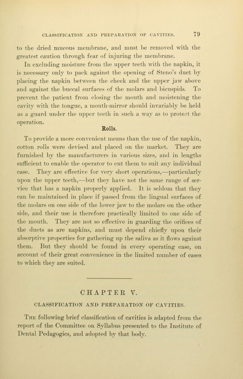 to the dried nnieous membrane, and must be removed with the greatest caution through fear of injuring the membrane. In excluding moisture from the upper teeth with the napkin, it is necessary only to pack against the opening of Steno's duct by placing the napkin between the cheek and the upper jaw above and against the buccal surfaces of the molars and bicuspids. To prevent the patient from closing the mouth and moistening the cavity with the tongue, a mouth-mirror should invariably be held as a guard under the upper teeth in such a way as to protect the operation. Rolls. To provide a more convenient means than the use of the napkin, cotton rolls were devised and placed on the market. They are furnished by the manufacturers in various sizes, and in lengths sufficient to enable the operator to cut them to suit any individual case. They are effective for very short operations,—particularly upon the upper teeth,—but they have not the same range of ser- vice that has a napkin properly applied. It is seldom that they can be maintained in place if passed from the lingual surfaces of the molars on one side of the lower jaw to the molars on the other side, and their use is therefore practically limited to one side of the mouth. They are not so effective in guarding the orifices of the ducts as are napkins, and must depend chiefly upon their absorptive properties for gathering up the saliva as it flows against them. But they should be found in every operating case, on account of their great convenience in the limited number of cases to which they are suited. CHAPTER V. CLASSIFICATION AND PKEPAKATION OF CAVITIES. The following Ijrief classification of cavities is adapted from tlie report of the Committee on Syllabus presented to the Institute of Dental Pedagogics, and adopted by that body.