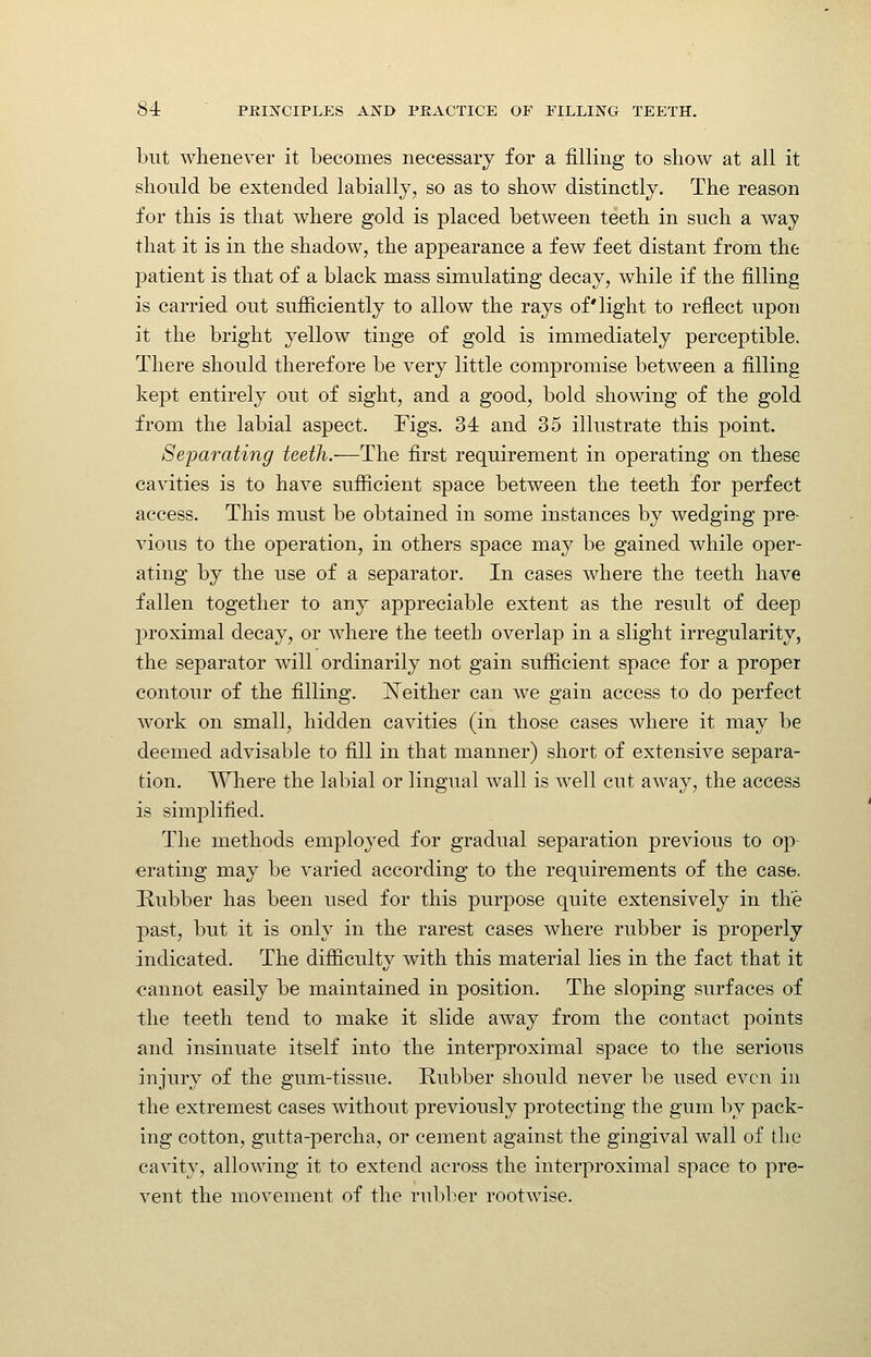 but Avlienever it becomes necessary for a filling to show at all it should be extended labially, so as to show distinctly. The reason for this is that where gold is placed between teeth in such a way that it is in the shadow, the appearance a few feet distant from the patient is that of a black mass simulating decay, while if the filling is carried out sufficiently to allow the rays of'light to reflect upon it the bright yellow tinge of gold is immediately perceptible. There should therefore be very little compromise between a filling kept entirely out of sight, and a good, bold showing of the gold from the labial aspect. Figs. 34 and 35 illustrate this point. Separating teeth.—The first requirement in operating on these cavities is to have sufficient space between the teeth for perfect access. This must be obtained in some instances by wedging pre- vious to the operation, in others space may be gained while oper- ating by the use of a separator. In cases where the teeth have fallen together to any appreciable extent as the result of deep proximal decay, or where the teeth overlap in a slight irregularity, the separator will ordinarily not gain sufficient space for a proper contour of the filling, j^either can we gain access to do perfect work on small, hidden cavities (in those cases where it may be deemed advisable to fill in that manner) short of extensive separa- tion. Where the lal:)ial or lingual wall is well cut away, the access is simplified. The methods employed for gradual separation previous to op crating may be varied according to the requirements of the case. [Rubber has been used for this purpose quite extensively in the past, but it is only in the rarest cases where rubber is properly indicated. The difficulty with this material lies in the fact that it cannot easily be maintained in position. The sloping surfaces of the teeth tend to make it slide away from the contact points and insinuate itself into the interproximal space to the serious injury of the gum-tissue. Rubber should never be used even in the extremest cases without previously protecting the gum by pack- ing cotton, gutta-percha, or cement against the gingival wall of the cavity, allowing it to extend across the interproximal space to pre- vent the movement of the rubber rootwise.