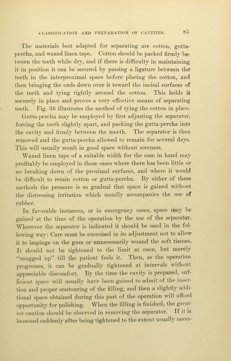 The materials best adapted for separating are cotton, gutta- percha, and waxed linen tape. Cotton should be packed firmly be- tween the teeth while dry, and if there is difficulty in maintaining it in position it can be secured by passing a ligature between thd teeth in the interproximal space before placing the cotton, and then bringing the ends down over it toward the incisal surfaces of the teeth and tying tightly around the cotton. This holds it securely in place and proves a very effective means of separating teeth. Fig. 36 illustrates the method of tying the cotton in place. Gutta-percha may be employed by first adjusting the separator, forcing the teeth slightly apart, and packing the gutta-percha into the cavity and firmly l)etween the teeeth. The separator is then removed and the gutta-percha allowed to remain for several days. This will usually result in good space without soreness. Waxed linen tape of a suitable width for the case in hand may profitably be employed in those cases where there has been little or no breaking down of the proximal surfaces, and where it would be difficult to retain cotton or gutta-percha. By either of these methods the pressure is so gradual that space is gained without the distressing irritation which usually accompanies the use of ruVjber. In favorable instances, or in emergency cases, space may be gained at the time of the operation by the use of the separator. Wherever the separator is indicated it should be used in the fol- loAving way: Care must be exercised in its adjustment not to allow it to impinge on the gum or unnecessarily wound the soft tissues. It should not be tightened to the limit at once, but merely snugged up till the patient feels it. Then, as the operation progresses, it can be gradually tightened at intervals without appreciable discomfort. By the time the cavity is prepared, suf- ficient sijace will usually have been gained to admit of the inser- tion and proper contouring of the filling, and then a slightly addi- tional space obtained during this part of the operation will afford opportunity for polishing. When the filling is finished, the great- est caution should be ol)servcd in removing the separator. If it is loosened suddenly after being tightened to the extent usually neces-