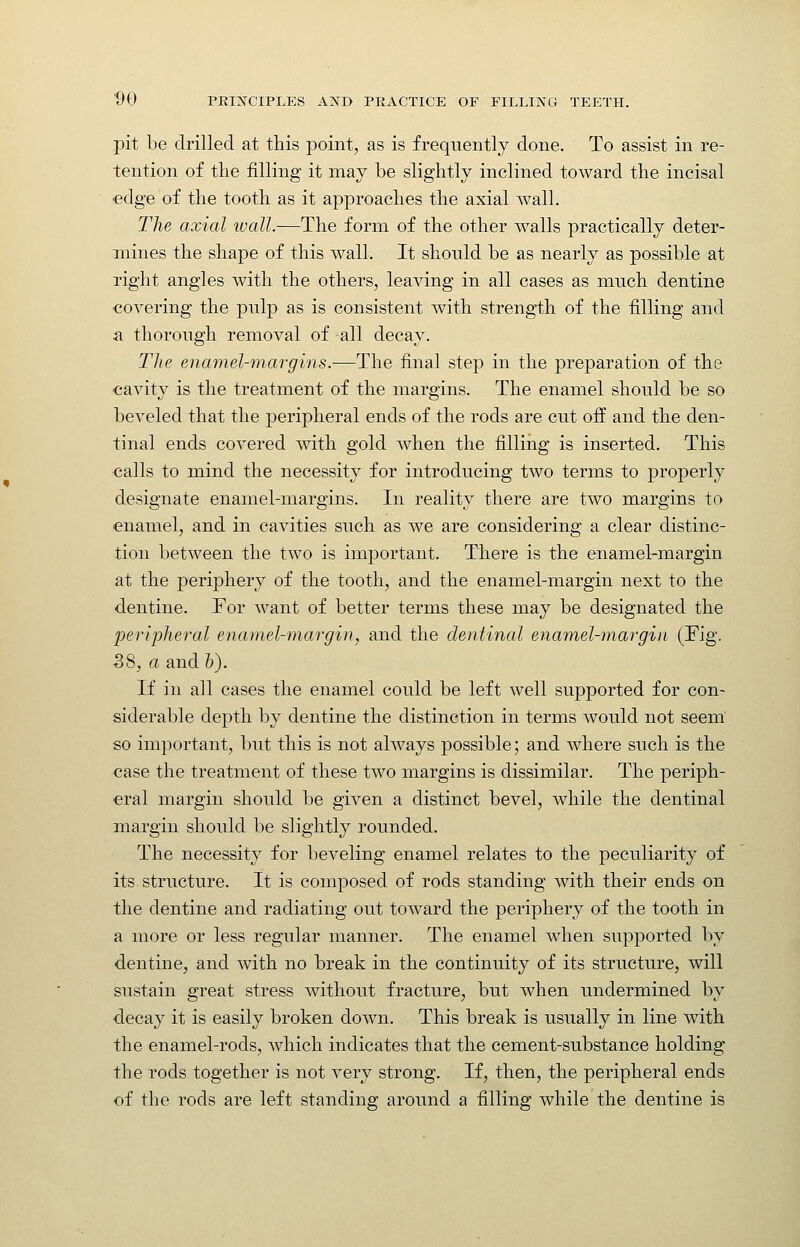 pit be drilled at this point, as is frequently done. To assist in re- tention of the filling it may be slightly inclined toward the incisal edge of the tooth as it approaches the axial wall. The axial ivall.—The form of the other walls practically deter- mines the shape of this walL It should be as nearly as possible at right angles with the others, leaving in all cases as much dentine covering the pulp as is consistent with strength of the filling and a thorough removal of all decay. The enamel-margins.—The final step in the preparation of the cavity is the treatment of the margins. The enamel should be so beveled that the j)eripheral ends of the rods are cut off and the den- tinal ends covered with gold when the filling is inserted. This calls to mind the necessity for introducing two terms to properly designate enamel-margins. In reality there are two margins to enamel, and in cavities such as we are considering a clear distinc- tion between the two is important. There is the enamel-margin at the periphery of the tooth, and the enamel-margin next to the dentine. For want of better terms these may be designated the peripheral enamel-margin, and the dentinal enamel-margin (Fig. 38, a and &). If in all cases the enamel could be left well supported for con- siderable depth by dentine the distinction in terms would not seem so important, but this is not ahvays possible; and where such is the case the treatment of these two margins is dissimilar. The periph- eral margin should be given a distinct bevel, while the dentinal margin should be slightly rounded. The necessity for beveling enamel relates to the peculiarity of its structure. It is composed of rods standing with their ends on the dentine and radiating out toward the periphery of the tooth in a more or less regular manner. The enamel when supported by dentine, and with no break in the continuity of its structure, will sustain great stress without fracture, but when undermined by decay it is easily broken down. This break is usually in line with the enamel-rods, which indicates that the cement-substance holding the rods together is not very strong. If, then, the peripheral ends of the rods are left standing around a filling while the dentine is