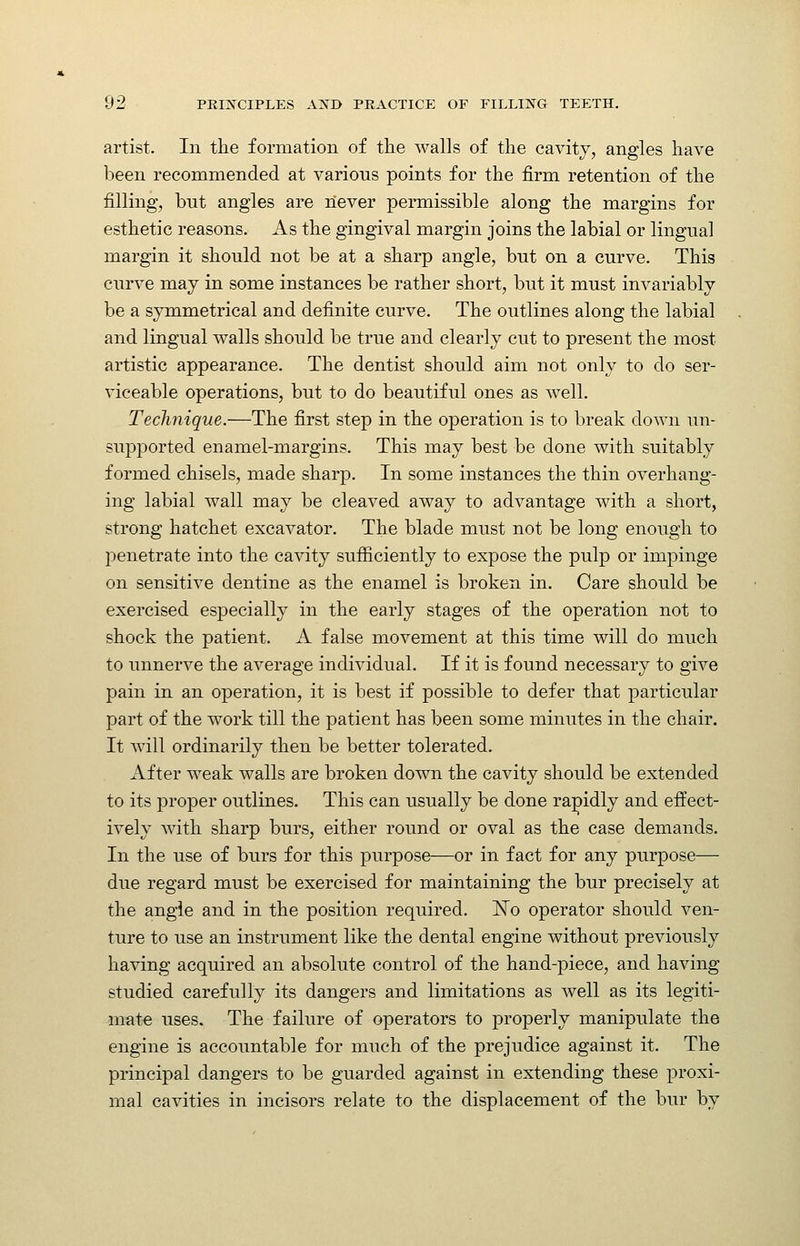 artist. In the formation of the walls of the cavity, angles have been recommended at various points for the firm retention of the filling, but angles are never permissible along the margins for esthetic reasons. As the gingival margin joins the labial or lingual margin it should not be at a sharp angle, but on a curve. This curve may in some instances be rather short, but it must invariably be a symmetrical and definite curve. The outlines along the labial and lingual walls should be true and clearly cut to present the most artistic appearance. The dentist should aim not only to do ser- viceable operations, but to do beautiful ones as well. Technique.—The first step in the operation is to break down un- supported enamel-margins. This may best be done with suitably formed chisels, made sharp. In some instances the thin overhang- ing labial wall may be cleaved away to advantage with a short, strong hatchet excavator. The blade must not be long enough to penetrate into the cavity sufiiciently to expose the pulp or impinge on sensitive dentine as the enamel is broken in. Care should be exercised especially in the early stages of the operation not to shock the patient. A false movement at this time will do much to unnerve the average individual. If it is found necessary to give pain in an operation, it is best if possible to defer that particular part of the work till the patient has been some minutes in the chair. It will ordinarily then be better tolerated. After weak walls are broken down the cavity should be extended to its proper outlines. This can usually be done rapidly and effect- ively with sharp burs, either round or oval as the case demands. In the use of burs for this purpose—or in fact for any purpose— due regard must be exercised for maintaining the bur precisely at the angle and in the position required. ISTo operator should ven- ture to use an instrument like the dental engine without previously having acquired an absolute control of the hand-piece, and having studied carefully its dangers and limitations as well as its legiti- mate uses. The failure of operators to properly manipulate the engine is accountable for much of the prejudice against it. The principal dangers to be guarded against in extending these proxi- mal cavities in incisors relate to the displacement of the bur by