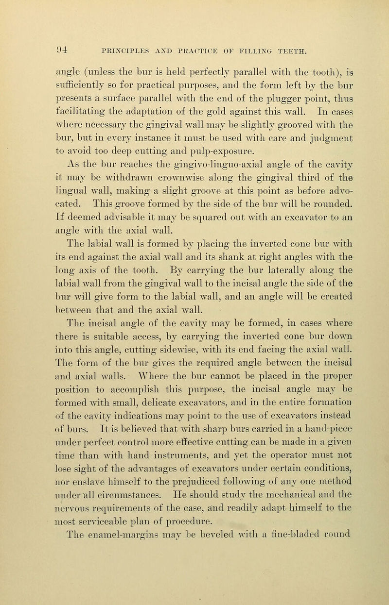 angle (unless the bur is held perfectly parallel with the tooth), is sufficiently so for practical purposes, and the form left by the bur presents a surface parallel with the end of the plugger point, thus facilitating the adaptation of the gold against this wall. In cases where necessary the gingival wall may be slightly grooved with the bur, but in every instance it must be used with care and judgment to avoid too deep cutting and pulp-exposure. As the bur reaches the gingivo-linguo-axial angle of the cavity it may be withdrawn crownwise along the gingival third of the lingual wall, making a slight groove at this point as before advo- cated. This groove formed by the side of the bur will be rounded. If deemed advisable it may be squared out with an excavator to an angle with the axial wall. The labial wall is formed by placing the inverted cone bur with its end against the axial wall and its shank at right angles with the long axis of the tooth. By carrying the bur laterally along the labial wall from the gingival wall to the incisal angle the side of the bur will give form to the labial wall, and an angle will be created between that and the axial wall. The incisal angle of the cavity may be formed, in cases where there is suitable access, by carrying the inverted cone bur down into this angle, cutting sidewise, with its end facing the axial wall. The form of the bur gives the required angle between the incisal and axial walls. Where the bur cannot be placed in the proper position to accomplish this purpose, the incisal angle may be formed with small, delicate excavators, and in the entire formation of the cavity indications may point to the use of excavators instead of burs. It is believed that with sharp burs carried in a hand-piece under perfect control more effective cutting can be made in a given time than with hand instruments, and yet the operator must not lose sight of the advantages of excavators under certain conditions, nor enslave himself to the prejudiced following of any one method under 'all circumstances. He should study the mechanical and the nervous requirements of the case, and readily adapt himself to the most serviceable plan of procedure. The enamel-mare-ins mav be beveled with a fine-bladed round