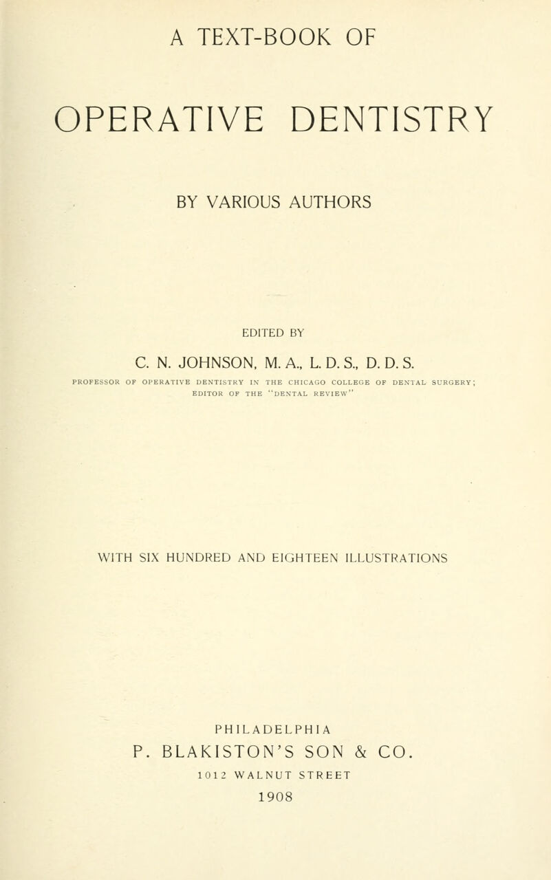 OPERATIVE DENTISTRY BY VARIOUS AUTHORS EDITED BY C. N. JOHNSON. M. A., L D. S.. D. D. S. PROFESSOR OF OPERATIVE DENTISTRY I.\ THE CHICAGO COLLEGE OF DEXTAL SURGERY; EDITOR OF THE dEXTAL REVIEW' WITH SIX HUNDRED AND EIGHTEEN ILLUSTRATIONS PHILADELPHIA P. BLAKISTON'S SON & CO. 1012 WALNUT STREET 1908