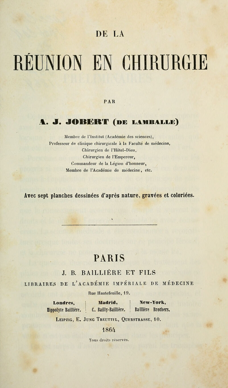 RÉUNION EN CHIRURGIE PAR A. JT. «lOBËRT (de liAMBAL.!.!]) Membre de l'Institut (Académie des sciences), Professeur de clinique chirurgicale à la Faculté de médecine, Chirurgien de l'Hôtel-Dieu, Chirurgien de l'Empereur, Commandeur de la Légion d'honneur, Membre de l'Académie de médecine, etc. Avec sept planches dessinées d'après nature, gravées et coloriées. PARIS J. B. BAILLIÈRE ET FILS LIBRAIRES DE l'aCADÉMIE IMPÉRIALE DE MÉDECINE Rue Hautefeuille, 19. Londres, ] Madrid, 1 New-York, Dippolyte Baillière. 1 C. Bailly-Baillière. \ Baillière Brothers. Leipzig, E. Jung Treuttel, Qderstrasse, 10. 186^ Tous droits réservés. ♦