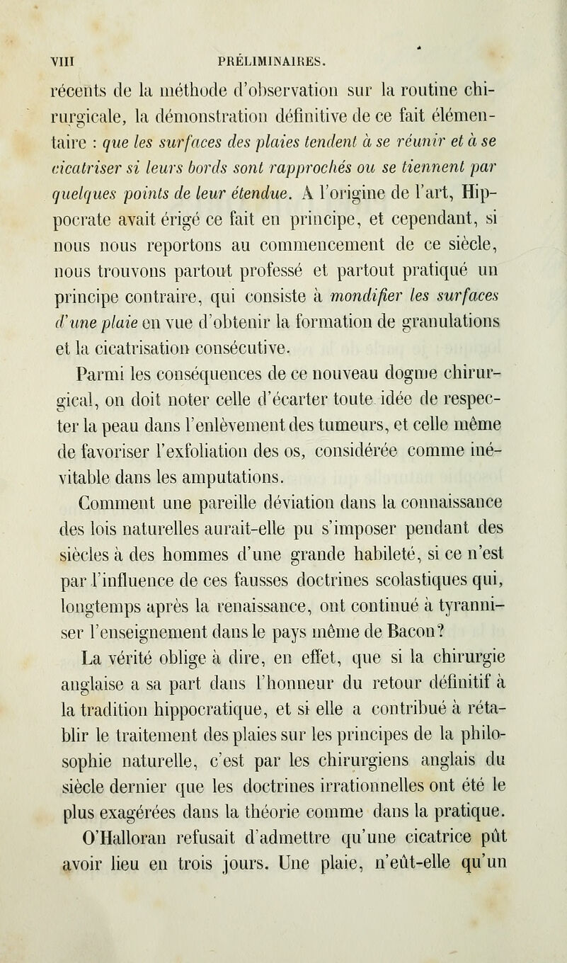 récents de la méthode d'observation sur la routine chi- ruroicale, la démonstration définitive de ce fait élémen- taire : que les surfaces des plaies tendent à se réunir et à se cicatriser si leurs bords sont rapprochés ou se tiennent par quelques points de leur étendue. A l'origine de l'art, Hip- pocrate avait érigé ce fait en principe, et cependant, si nous nous reportons au commencement de ce siècle, nous trouvons partout professé et partout pratiqué un principe contraire, qui consiste à mondi/îer les surfaces d'une plaie en vue d'obtenir la formation de granulations et la cicatrisation consécutive. Parmi les conséquences de ce nouveau dogme chirur- gical, on doit noter celle d'écarter toute idée de respec- ter la peau dans l'enlèvement des tumeurs, et celle même de favoriser l'exfoliation des os, considérée comme iné- vitable dans les amputations. Comment une pareille déviation dans la connaissance des lois naturelles aurait-elle pu s'imposer pendant des siècles à des hommes d'une grande habileté, si ce n'est par l'influence de ces fausses doctrines scolastiques qui, longtemps après la renaissance, ont continué à tyranni- ser l'enseignement dans le pays même de Bacon? La vérité oblige à dire, en effet, que si la chirurgie anglaise a sa part dans l'honneur du retour définitif à la tradition hippocratique, et si elle a contribué à réta- blir le traitement des plaies sur les principes de la philo- sophie naturelle, c'est par les chirurgiens anglais du siècle dernier que les doctrines irrationnelles ont été le plus exagérées dans la théorie comme dans la pratique. O'Halloran refusait d'admettre qu'une cicatrice pût avoir lieu en trois jours. Une plaie, n'eût-elle qu'un