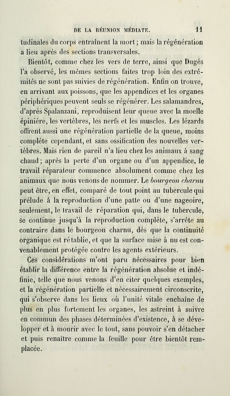 tudinales du corps entraînent la mort ; mais la régénération a lieu après des sections transversales. Bientôt, comme chez les vers de terre, ainsi que Dugès l'a observé, les mêmes sections faites trop loin des extré- mités ne sont pas suivies de régénération. Enfin on trouve, en arrivant aux poissons, que les appendices et les organes périphériques peuvent seuls se régénérer. Les salamandres, d'après Spalanzani, reproduisent leur queue avec la moelle épinière, les vertèbres, les nerfs et les muscles. Les lézards offrent aussi une régénération partielle de la queue, moins complète cependant, et sans ossification des nouvelles ver- tèbres. Mais rien de pareil n'a lieu chez les animaux à sang chaud; après la perte d'un organe ou d'un appendice, le travail réparateur commence absolument comme chez les animaux que nous venons de nommer. Le bourgeon charnu peut être, en effet, comparé de tout point au tubercule qui prélude à la reproduction d'une patte ou d'une nageoire, seulement, le travail de réparation qui, dans le tubercule, se continue jusqu'à la reproduction complète, s'arrête au contraire dans le bourgeon charnu, dès que la continuité organique est rétablie, et que la surface mise à nu est con- venablement protégée contre les agents extérieurs. Ces considérations m'ont paru nécessaires pour bien étabHr la différence entre la régénération absolue et indé- finie, telle que nous venons d'en citer quelques exemples, et la régénération partielle et nécessairement circonscrite, qui s'observe dans les Heux oii l'unité vitale enchaîne de plus en plus fortement les organes, les astreint à suivre en commun des phases déterminées d'existence, à se déve- lopper et à mourir avec le tout, sans pouvoir s'en détacher et puis renaître comme la .feuille pour être bientôt rem- placée.