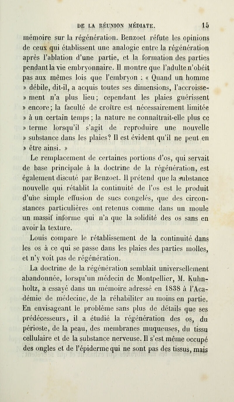 mémoire sur la régénération. Benzoet réfute les opinions de ceux qui établissent une analogie entre la régénération après l'ablation d'une partie, et la formation des parties pendantla vie embryonnaire. Il montre que l'adulte n'obéit pas aux mêmes lois que l'embryon : « Quand un homme » débile, dit-il, a acquis toutes ses dimensions, l'accroisse- » ment n'a plus lieu; cependant les plaies guérissent » encore; la faculté de croître est nécessairement limitée » à un certain temps ; la nature ne connaîtrait-elle plus ce » terme lorsqu'il s'agit de reproduire une nouvelle » substance dans les plaies? Il est évident qu'il ne peut en » être ainsi. » Le remplacement de certaines portions d'os, qui servait de base principale à la doctrine de la régénération, est également discuté par Benzoet. 11 prétend que la substance nouvelle qui rétablit la continuité de l'os est le produit d'une simple effusion de sucs congelés, que des circon- stances particulières ont retenus comme dans un moule un massif informe qui n'a que la solidité des os sans en avoir la texture. Louis compare le rétablissement de la continuité dans les os à ce qui se passe dans les plaies des parties molles, et n'y voit pas de régénération. La doctrine de la régénération semblait universellement abandonnée, lorsqu'un médecin de Montpellier, M. Kuhn- holtz, a essayé dans un mémoire adressé en 1838 à l'Aca- démie de médecine, de la réhabiliter au moins en partie. En envisageant le problème sans plus de détails que ses prédécesseurs, il a étudié la régénération des os, du périoste, de la peau, des membranes muqueuses, du tissu cellulaire et de la substance nerveuse. Il s'est même occupé des ongles et de l'épidermequi ne sont pas des tissus, mais