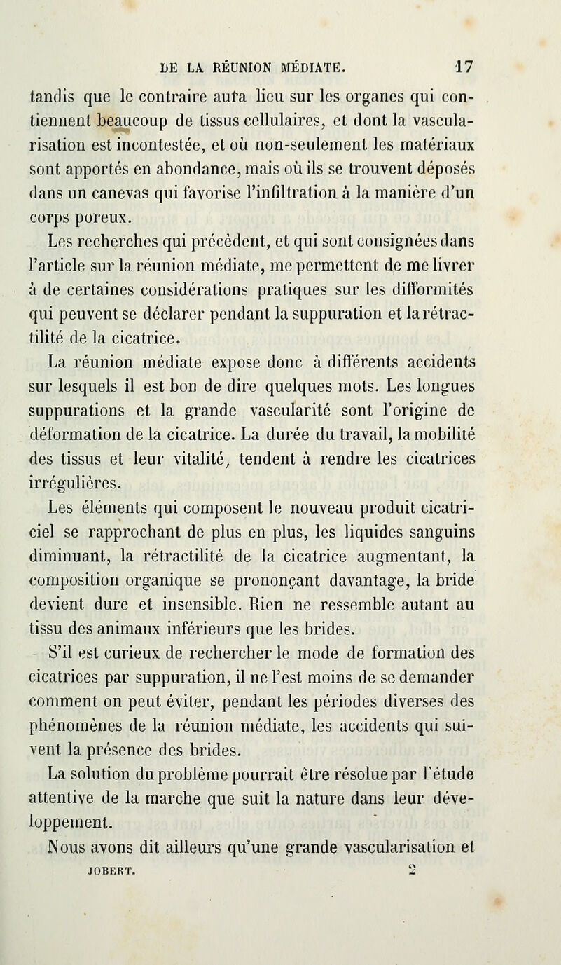 tandis que le contraire auta lieu sur les organes qui con- tiennent beaucoup de tissus cellulaires, et dont la vascula- risation est incontestée, et oîi non-seulement les matériaux sont apportés en abondance, mais où ils se trouvent déposés dans un canevas qui favorise rinfiltralion à la manière d'un corps poreux. Les recherches qui précédent, et qui sont consignées dans l'article sur la réunion médiate, me permettent de me livrer à de certaines considérations pratiques sur les difformités qui peuvent se déclarer pendant la suppuration et larétrac- tilité de la cicatrice. La réunion médiate expose donc à différents accidents sur lesquels il est bon de dire quelques mots. Les longues suppurations et la grande vascularité sont l'origine de déformation de la cicatrice. La durée du travail, la mobilité des tissus et leur vitalité, tendent à rendre les cicatrices irrégulières. Les éléments qui composent le nouveau produit cicatri- ciel se rapprochant de plus en plus, les liquides sanguins diminuant, la rétractilité de la cicatrice augmentant, la composition organique se prononçant davantage, la bride devient dure et insensible. Rien ne ressemble autant au tissu des animaux inférieurs que les brides. S'il est curieux de rechercher le mode de formation des cicatrices par suppuration, il ne l'est moins de se demander comment on peut éviter, pendant les périodes diverses des phénomènes de la réunion médiate, les accidents qui sui- vent la présence des brides. La solution du problème pourrait être résolue par l'étude attentive de la marche que suit la nature dans leur déve- loppement. Nous avons dit ailleurs qu'une grande vascularisation et