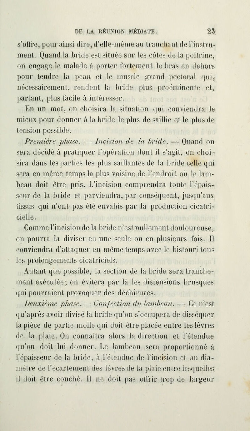 s'offre, pour ainsi dire, d'elle-même au Irauchanl deriiislru- ment. Quand la bride est située sur les côtés de la poitrine, on engage le malade à porter fortement le bras en dehors pour tendre la peau et le muscle grand pectoral qui,: nécessairement, rendent la bride plus proéminente et, partant, plus facile à intéresser. En un mot, on choisira la situation qui conviendra le mieux pour donner à la bride le plus de saillie et le plus de tension possible. Première phase. — Incision de la bride. — Quand on sera décidé à pratiquer l'opératioin dont il s'agit, on choi- sira dans les parties les plus saillantes de la bride celle qui sera en même temps la plus voisine de l'endroit oii le lam- beau doit être pris. L'incision comprendra toute l'épais- seur de la bride et parviendra, par conséquent, jusqu'aux tissus qui n'ont pas été envahis par la production cicatri- cielle. Comme l'incision de la bride n'est nullement douloureuse, on pourra la diviser en une seule ou en plusieurs fois. 11 conviendra d'attaquer en même temps avec le bistouri tous les prolongements cicatriciels. Autant que possible, la section de la bride sera franche- ment exécutée; on évitera par là les distensions brusques qui pourraient provoquer des déchirures. Deuxième phase.— Confection du lambeau. —- Ce n'est qu'après avoir divisé la bride qu'on s'occupera de disséquer la pièce de partie molle qui doit être placée entre les lèvres de la plaie. On connaîtra alors la direction et l'étendue qu'on doit lui donner. Le lambeau sera proportionné à l'épaisseur de la bride, à l'étendue de l'incision et au dia- mètre de l'écarlement des lèvres de la plaie entre lesquelles il doit être couché. Il ne doit pas offrir trop de largeur