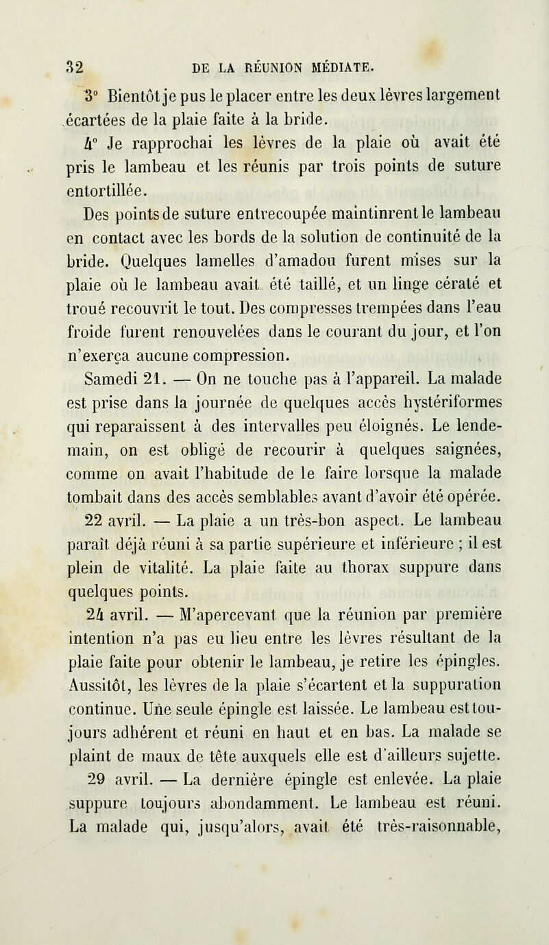 3° Bientôt je pus le placer entre les deux lèvres largement .écartées de la plaie faite à la bride. Il Je rapprochai les lèvres de la plaie où avait été pris le lambeau et les réunis par trois points de suture entortillée. Des points de suture entrecoupée maintinrent le lambeau en contact avec les bords de la solution de continuité de la bride. Quelques lamelles d'amadou furent mises sur la plaie où le lambeau avait été taillé, et un linge cératé et troué recouvrit le tout. Des compresses trempées dans l'eau froide furent renouvelées dans le courant du jour, et l'on n'exerça aucune compression. Samedi 21. — On ne touche pas à l'appareil. La malade est prise dans la journée de quelques accès hystériformes qui reparaissent à des intervalles peu éloignés. Le lende- main, on est obligé de recourir à quelques saignées, comme on avait l'habitude de le faire lorsque la malade tombait dans des accès semblables avant d'avoir été opérée. 22 avril. — La plaie a un très-bon aspect. Le lambeau paraît déjà réuni à sa partie supérieure et inférieure ; il est plein de vitalité. La plaie faite au thorax suppure dans quelques points. 24 avril. — M'apercevant que la réunion par première intention n'a pas eu lieu entre les lèvres résultant de la plaie faite pour obtenir le lambeau, je retire les épingles. Aussitôt, les lèvres de la plaie s'écartent et la suppuration continue. Uiie seule épingle est laissée. Le lambeau est tou- jours adhérent et réuni en haut et en bas. La malade se plaint de maux de tête auxquels elle est d'ailleurs sujette. 29 avril. — La dernière épingle est enlevée. La plaie suppure toujours abondamment. Le lambeau est réuni. La malade qui, jusqu'alors, avait été très-raisonnable,