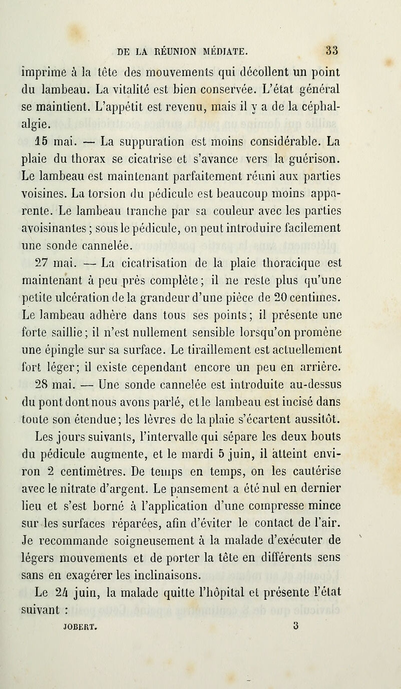 imprime à la tête des mouvements qui décollent un point du lambeau. La vitalité est bien conservée. L'état général se maintient. L'appétit est revenu, mais il y a de la céphal- algie. 15 mai. — La suppuration est moins considérable. La plaie du thorax se cicatrise et s'avance vers la guérison. Le lambeau est maintenant parfaitement réuni aux parties voisines. La torsion du pédicule est beaucoup moins appa- rente. Le lambeau tranche par sa couleur avec les parties avoisinantes ; sous le pédicule, on peut introduire facilement une sonde cannelée. 27 mai. — La cicatrisation de la plaie thoracique est maintenant à peu près complète; il ne reste plus qu'une petite ulcération de la grandeur d'une pièce de 20 centimes. Le lambeau adhère dans tous ses points ; il présente une forte saillie ; il n'est nullement sensible lorsqu'on promène une épingle sur sa surface. Le tiraillement est actuellement fort léger; il existe cependant encore un peu en arrière. 28 mai. — Une sonde cannelée est introduite au-dessus du pont dont nous avons parlé, et le lambeau est incisé dans toute son étendue; les lèvres de la plaie s'écartent aussitôt. Les jours suivants, l'intervalle qui sépare les deux bouts du pédicule augmente, et le mardi 5 juin, il atteint envi- ron 2 centimètres. De temps en temps, on les cautérise avec le nitrate d'argent. Le pansement a été nul en dernier lieu et s'est borné à l'application d'une compresse mince sur les surfaces réparées, afin d'éviter le contact de l'air. Je recommande soigneusement à la malade d'exécuter de légers mouvements et de porter la tête en différents sens sans en exagérer les inclinaisons. Le 2/i juin, la malade quitte l'hôpital et présente l'état suivant : JOBERT. 3