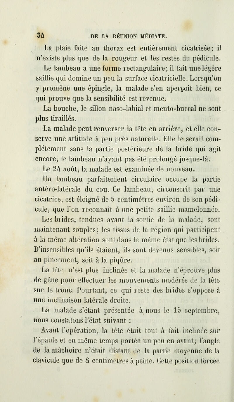 La plaie faite au thorax est entièrement cicatrisée; il n'existe plus que de la rougeur et les restes du pédicule. Le lambeau a une forme rectangulaire; il fait une légère saillie qui domine un peu la surface cicatricielle. Lorsqu'on y promène une épingle, la malade s'en aperçoit bien, ce qui prouve que la sensibilité est revenue. La bouche, le sillon naso-labial et mento-buccal ne sont plus tiraillés. La malade peut renverser la tête en arrière, et elle con- serve une attitude à peu près naturelle. Elle le serait com- plètement sans la partie postérieure de la bride qui agit encore, le lambeau n'ayant pas été prolongé jusque-là. Le 24 août, la malade est examinée de nouveau. Un lambeau parfaitement circulaire occupe la partie antéro-latérale du cou. Ce lambeau, circonscrit par une cicatrice, est éloigné de 5 centimètres environ de son pédi- cule, que l'on reconnaît à une petite saillie mamelonnée. Les brides, tendues avant la sortie de la malade, sont maintenant souples ; les tissus de la région qui participent à la même altération sont dans le même état que les brides. D'insensibles qu'ils étaient, ils sont devenus sensibles, soit au pincement, soit à la piqûre. La tête n'est plus inclinée et la malade n'éprouve plus de gêne pour effectuer les mouvements modérés de la tête sur le tronc. Pourtant, ce qui reste des brides s'oppose à une inclinaison latérale droite. La malade s'étant présentée à nous le 15 septembre, nous constatons l'état suivant : Avant l'opération, la tête était tout à fait inclinée sur l'épaule et en même temps portée un peu en avant; l'angle de la mâchoire n'était distant de la partie moyenne de la clavicule que de 8 centimètres à peine. Cette position forcée