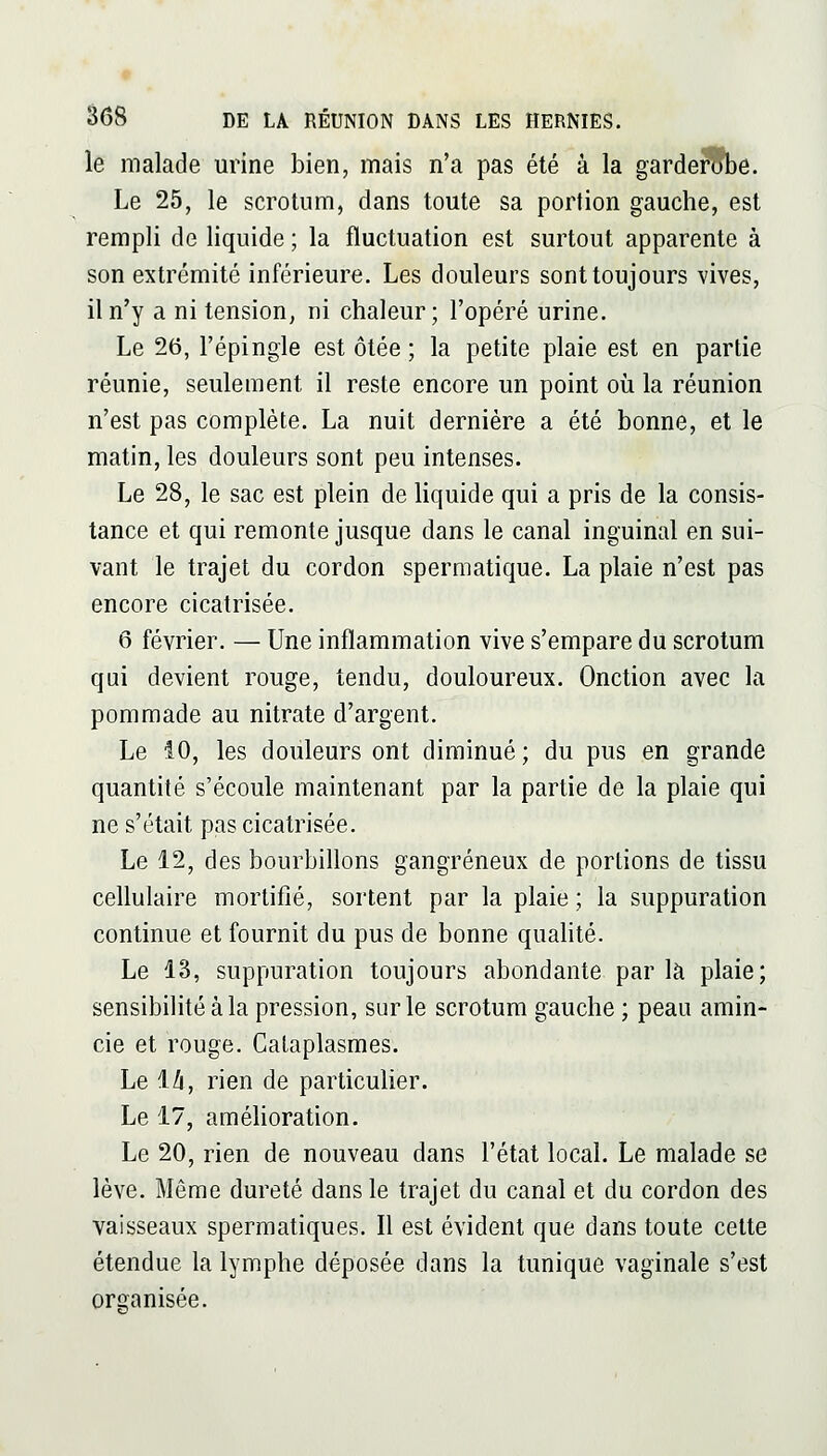 le malade urine bien, mais n'a pas été à la garderube. Le 25, le scrotum, dans toute sa portion gauche, est rempli de liquide ; la fluctuation est surtout apparente à son extrémité inférieure. Les douleurs sont toujours vives, il n'y a ni tension, ni chaleur; l'opéré urine. Le 26, l'épingle est ôtée ; la petite plaie est en partie réunie, seulement il reste encore un point où la réunion n'est pas complète. La nuit dernière a été bonne, et le matin, les douleurs sont peu intenses. Le 28, le sac est plein de liquide qui a pris de la consis- tance et qui remonte jusque dans le canal inguinal en sui- vant le trajet du cordon spermatique. La plaie n'est pas encore cicatrisée. 6 février. — Une inflammation vive s'empare du scrotum qui devient rouge, tendu, douloureux. Onction avec la pommade au nitrate d'argent. Le 10, les douleurs ont diminué ; du pus en grande quantité s'écoule maintenant par la partie de la plaie qui ne s'était pas cicatrisée. Le 12, des bourbillons gangreneux de portions de tissu cellulaire mortifié, sortent par la plaie ; la suppuration continue et fournit du pus de bonne quahté. Le 13, suppuration toujours abondante parla plaie; sensibilité à la pression, sur le scrotum gauche ; peau amin- cie et rouge. Cataplasmes. Le lA, rien de particulier. Le 17, améhoration. Le 20, rien de nouveau dans l'état local. Le malade se lève. Même dureté dans le trajet du canal et du cordon des vaisseaux spermatiques. Il est évident que dans toute cette étendue la lymphe déposée dans la tunique vaginale s'est organisée.