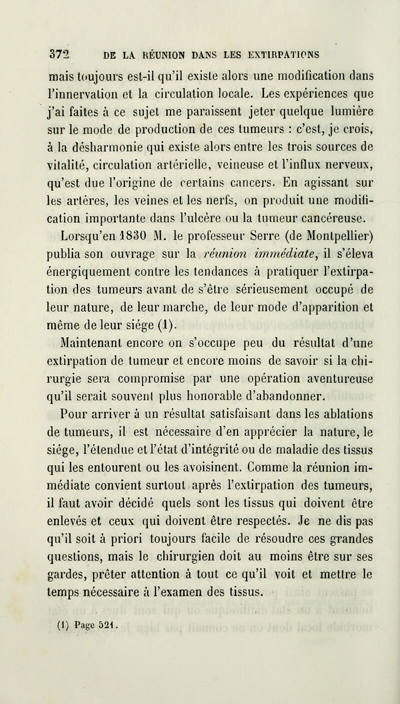 mais t()UJours est-il qu'il existe alors une modification dans l'innervation et la circulation locale. Les expériences que j'ai faites à ce sujet me paraissent jeter quelque lumière sur le mode de production de ces tumeurs : c'est, je crois, à la désharmonie qui existe alors entre les trois sources de vitalité, circulation artérielle, veineuse et l'influx nerveux, qu'est due l'origine de certains cancers. En agissant sur les artères, les veines et les nerfs, on produit une modifi- cation importante dans l'ulcère ou la tumeur cancéreuse. Lorsqu'on 1830 M. le professeur Serre (de Montpellier) publia son ouvrage sur la réunion immédiate^ il s'éleva énergiquement contre les tendances à pratiquer l'extirpa- tion des tumeurs avant de s'être sérieusement occupé de leur nature, de leur marche, de leur mode d'apparition et même de leur siège (1). Maintenant encore on s'occupe peu du résultat d'une extirpation de tumeur et encore moins de savoir si la chi- rurgie sera compromise par une opération aventureuse qu'il serait souveni plus honorable d'abandonner. Pour arriver à un résultat satisfaisant dans les ablations de tumeurs, il est nécessaire d'en apprécier la nature, le siège, l'étendue et l'état d'intégrité ou de maladie des tissus qui les entourent ou les avoisinent. Comme la réunion im- médiate convient surtout après l'extirpation des tumeurs, il faut avoir décidé quels sont les tissus qui doivent être enlevés et ceux qui doivent être respectés. Je ne dis pas qu'il soit à priori toujours facile de résoudre ces grandes questions, mais le chirurgien doit au moins être sur ses gardes, prêter attention à tout ce qu'il voit et mettre le temps nécessaire à l'examen des tissus. (1) Page 521.