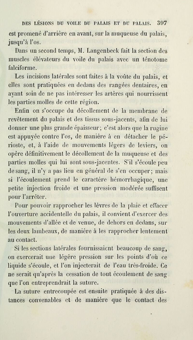 est promené d'arrière en avant, sur la muqueuse du palais, jusqu'à l'os. Dans un second temps, M. Langenbeck fait la section des muscles élévateurs du voile du palais avec un ténotome falciforme. Les incisions latérales sont faites à la voûte du palais, et elles sont pratiquées en dedans des rangées dentaires, en ayant soin de ne pas intéresser les artères qui nourrissent les parties molles de cette région. Enfin on s'occupe du décollement de la membrane de revêtement du palais et des tissus sous-jacents, afin de lui donner une plus grande épaisseur; c'est alors que la rugine est appuyée contre l'os, de manière à en détacher le pé- rioste, et, à l'aide de mouvements légers de leviers, on opère définitivement le décollement de la muqueuse et des parties molles qui lui sont sous-jacentes. S'il s'écoule peu de sang, il n'y a pas lieu en général de s'en occuper; mais si l'écoulement prend le caractère héraorrhagique, une petite injection froide et une pression modérée suffisent pour l'arrêter. Pour pouvoir rapprocher les lèvres de la plaie et effacer l'ouverture accidentelle du palais, il convient d'exercer des mouvements d'allée et de venue, de dehors en dedans, sur les deux lambeaux, de manière à les rapprocher lentement au contact. Si les sections latérales fournissaient beaucoup de sang, on exercerait une légère pression sur les points d'oii ce liquide s'écoule, et l'on injecterait de l'eau très-froide. Ce ne serait qu'après la cessation de tout écoulement de sang que l'on entreprendrait la suture. La suture entrecoupée est ensuite pratiquée à des dis- tances convenables et de manière que le contact des