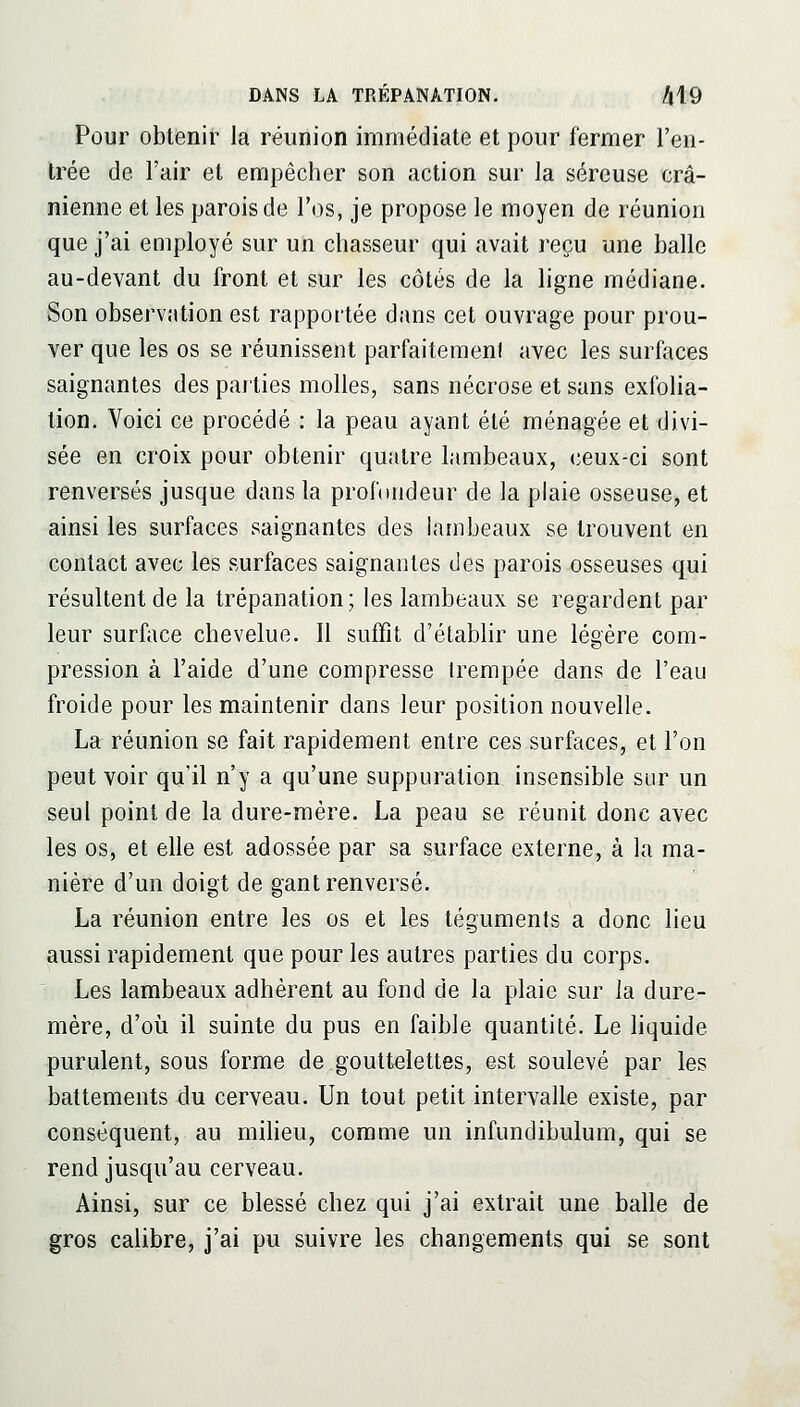 Pour obtenir la réunion immédiate et pour fermer l'en- trée de l'air et empêcher son action sur la séreuse crâ- nienne et les parois de l'os, je propose le moyen de réunion que j'ai employé sur un chasseur qui avait reçu une balle au-devant du front et sur les côtés de la ligne médiane. Son observation est rapportée dans cet ouvrage pour prou- ver que les os se réunissent parfaitemenf avec les surfaces saignantes des parties molles, sans nécrose et sans exfolia- tion. Voici ce procédé : la peau ayant été ménagée et divi- sée en croix pour obtenir quatre lambeaux, ceux-ci sont renversés jusque dans la profondeur de la plaie osseuse, et ainsi les surfaces saignantes des lambeaux se trouvent en contact avec les surfaces saignantes des parois osseuses qui résultent de la trépanation; les lambeaux se regardent par leur surface chevelue. Il suffit d'établir une légère com- pression à l'aide d'une compresse trempée dans de l'eau froide pour les maintenir dans leur position nouvelle. La réunion se fait rapidement entre ces surfaces, et l'on peut voir qu'il n'y a qu'une suppuration insensible sur un seul point de la dure-mère. La peau se réunit donc avec les os, et elle est adossée par sa surface externe, à la ma- nière d'un doigt de gant renversé. La réunion entre les os et les téguments a donc lieu aussi rapidement que pour les autres parties du corps. Les lambeaux adhèrent au fond de la plaie sur Ja dure- mère, d'où il suinte du pus en faible quantité. Le liquide purulent, sous forme de gouttelettes, est soulevé par les battements du cerveau. Un tout petit intervalle existe, par conséquent, au miheu, comme un infundibulum, qui se rend jusqu'au cerveau. Ainsi, sur ce blessé chez qui j'ai extrait une balle de gros calibre, j'ai pu suivre les changements qui se sont