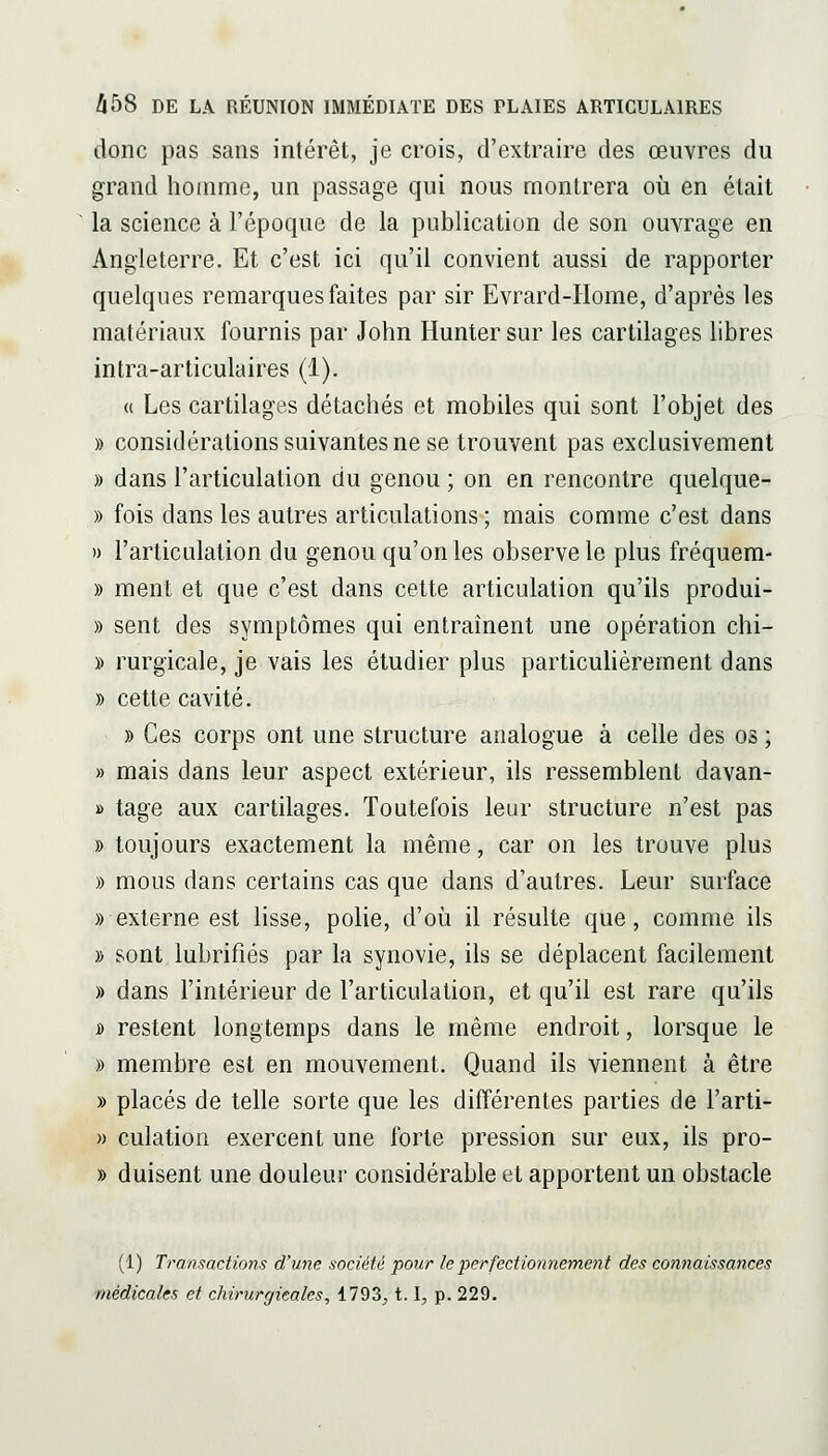 donc pas sans inlérêt, je crois, d'extraire des œuvres du grand homme, un passage qui nous montrera où en était la science à l'époque de la publication de son ouvrage en Angleterre. Et c'est ici qu'il convient aussi de rapporter quelques remarques faites par sir Evrard-Home, d'après les matériaux fournis par John Hunter sur les cartilages libres intra-articulaires (1). « Les cartilages détachés et mobiles qui sont l'objet des » considérations suivantes ne se trouvent pas exclusivement » dans l'articulation du genou ; on en rencontre quelque- » fois dans les autres articulations ; mais comme c'est dans » l'articulation du genou qu'on les observe le plus fréquem- » ment et que c'est dans cette articulation qu'ils produi- » sent des symptômes qui entraînent une opération chi- » rurgicale, je vais les étudier plus particulièrement dans » cette cavité. » Ces corps ont une structure analogue à celle des os ; » mais dans leur aspect extérieur, ils ressemblent davan- » tage aux cartilages. Toutefois leur structure n'est pas » toujours exactement la même, car on les trouve plus » mous dans certains cas que dans d'autres. Leur surface «externe est lisse, polie, d'où il résulte que, comme ils » sont lubrifiés par la synovie, ils se déplacent facilement » dans l'intérieur de l'articulation, et qu'il est rare qu'ils j) restent longtemps dans le même endroit, lorsque le » membre est en mouvement. Quand ils viennent à être » placés de telle sorte que les différentes parties de l'arti- » culation exercent une forte pression sur eux, ils pro- » duisent une douleur considérable et apportent un obstacle (1) Transactions d'une société pour le perfectionnement des connaissances médicales et chirurgicales, 1793^ 1.1, p. 229.