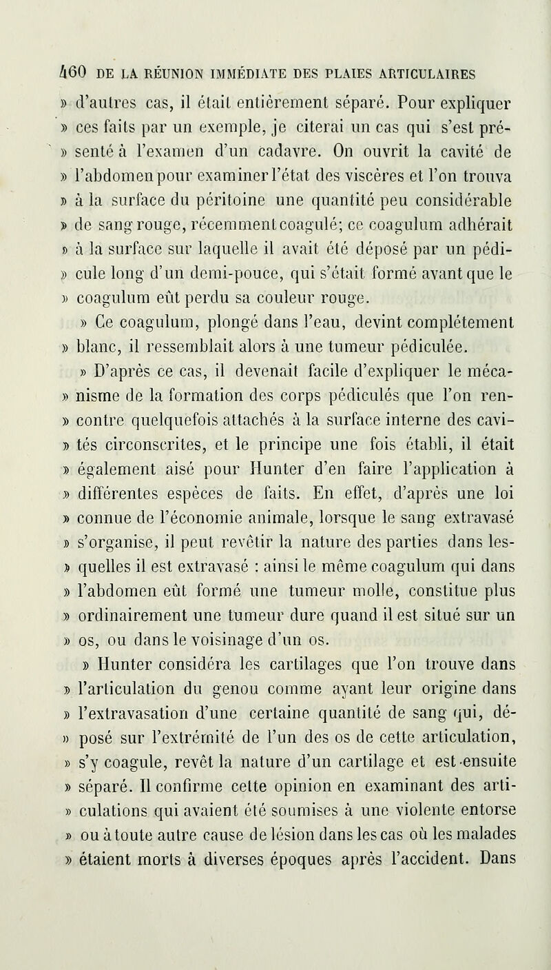 » d'autres cas, il étail entièrement séparé. Pour expliquer » ces faits par un exemple, je citerai un cas qui s'est pré- » sente à l'examen d'un cadavre. On ouvrit la cavité de » l'abdomen pour examiner l'état des viscères et l'on trouva y> à la surface du péritoine une quantité peu considérable > de sang rouge, réceramentcoagulé; ce coagulum adhérait » à la surface sur laquelle il avait été déposé par un pédi- » cule long d'un demi-pouce, qui s'était formé avant que le )) coagulum eût perdu sa couleur rouge. » Ce coagulum, plongé dans l'eau, devint complètement » blanc, il ressemblait alors à une tumeur pédiculée. » D'après ce cas, il devenait facile d'expliquer le méca- » nisme de la formation des corps pédicules que l'on ren- » contre quelquefois attachés à la surface interne des cavi- » tés circonscrites, et le principe une fois établi, il était y) également aisé pour Hunter d'en faire l'application à y> différentes espèces de faits. En effet, d'après une loi y> connue de l'économie animale, lorsque le sang extravasé » s'organise, il peut revêtir la nature des parties dans les- » quelles il est extravasé : ainsi le même coagulum qui dans )) l'abdomen eût formé une tumeur molle, constitue plus » ordinairement une tumeur dure quand il est situé sur un » os, ou dans le voisinage d'un os. » Hunter considéra les cartilages que l'on trouve dans y> l'articulation du genou comme ayant leur origine dans » l'extravasation d'une certaine quantité de sang qui, dé- » posé sur l'extrémité de l'un des os de cette articulation, » s'y coagule, revêt la nature d'un cartilage et est-ensuite » séparé. Il confirme cette opinion en examinant des arti- » culations qui avaient été soumises à une violente entorse » ou à toute autre cause de lésion dans les cas où les malades » étaient morts à diverses époques après l'accident. Dans