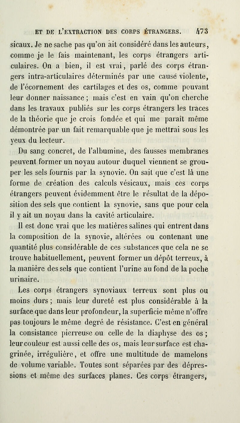 sicaux. Je ne sache pas qu'on ait considéré dans les ailleurs, comme je le fais maintenant, les corps étrangers arti- culaires. On a bien, il est vrai, parlé des corps étran- gers intra-arliculaires déterminés par une causé violente, de l'écornement des cartilages et des os, comme pouvant leur donner naissance ; mais c'est en vain qu'on cherche dans les travaux publiés sur les corps étrangers les traces de la théorie que je crois fondée et qui me paraît même démontrée par un fait remarquable que je mettrai sous les yeux du lecteur. Du sang concret, de l'albumine, des fausses membranes peuvent former un noyau autour duquel viennent se grou- per les sels fournis par la synovie. On sait que c'est là une forme de création des calculs vésicaux, mais ces corps étrangers peuvent évidemment être le résultat de la dépo- sition des sels que contient la synovie, sans que pour cela il y ait un noyau dans la cavité articulaire. Il est donc vrai que les matières salines qui entrent dans la composition de la synovie, altérées ou contenant une quantité plus considérable de ces substances que cela ne se trouve habituellement, peuvent former un dépôt terreux, à la manière des sels que contient l'urine au fond de la poche urinaire. Les corps étrangers synoviaux terreux sont plus ou moins durs ; mais leur dureté est plus considérable à la surface que dans leur profondeur, la superficie mêm.e n'offre pas toujours le même degré de résistance. C'est en général la consistance pierreuse ou celle de la diaphyse des os ; leur couleur est aussi celle des os, mais leur surface est cha- grinée, irrégulière, et offre une multitude de mamelons de volume variable. Toutes sont séparées par des dépres- sions et même des surfaces planes. Ces corps étrangers,