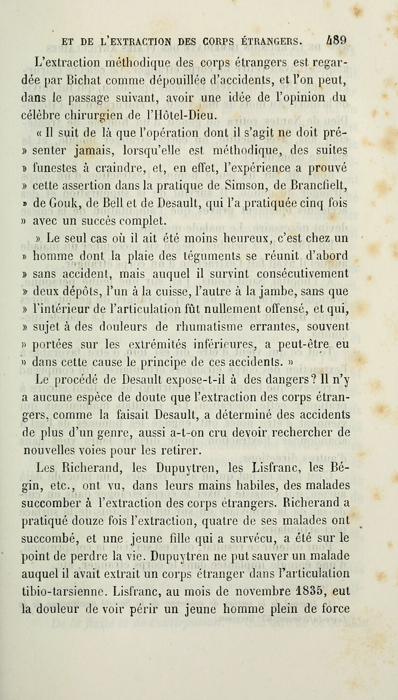 L'extraction méthodique des corps étrangers est regar- dée par Bichat comme dépouillée d'accidents, et l'on peut, dans le passage suivant, avoir une idée de l'opinion du célèbre chirurgien de l'Hôtel-Dieu. (( Il suit de là que l'opération dont il s'agit ne doit pré- » senter jamais, lorsqu'elle est méthodique, des suites » funestes à craindre, et, en effet, l'expérience a prouvé » cette assertion dans la pratique de Simson, de Branclîelt, » de Gouk, de Bell et de Desault, qui l'a pratiquée cinq fois » avec un succès complet. » Le seul cas où il ait été moins heureux, c'est chez un » homme dont la plaie des téguments se réunit d'abord » sans accident, mais auquel il survint consécutivement » deux dépôts, l'un à la cuisse, l'autre à la jambe, sans que )) l'intérieur de l'articulation fût nullement offensé, et qui, » sujet à des douleurs de rhumatisme errantes, souvent n portées sur les extrémités inférieures, a peut-être eii 1) dans cette cause le principe de ces accidents. » Le procédé de Desault expose-t-il à des dangers? Il n'y a aucune espèce de doute que l'extraction des corps étran- gers, comme la faisait Desault, a déterminé des accidents de plus d'un genre, aussi a-t-on cru devoir rechercher de nouvelles voies pour les retirer. Les Richerand, les Dupuytren, les Lisfranc, les Bé- gin, etc., ont vu, dans leurs mains habiles, des malades succomber à l'extraction des corps étrangers. Richerand a pratiqué douze fois l'extraction, quatre de ses malades ont succombé, et une jeune fille qui a survécu, a été sur le point de perdre la vie. Dupuytren ne put sauver un malade auquel il avait extrait un corps étranger dans Farticulation tibio-tarsienne. Lisfranc, au mois de novembre 1835, eut la douleur de voir périr un jeune homme plein de force