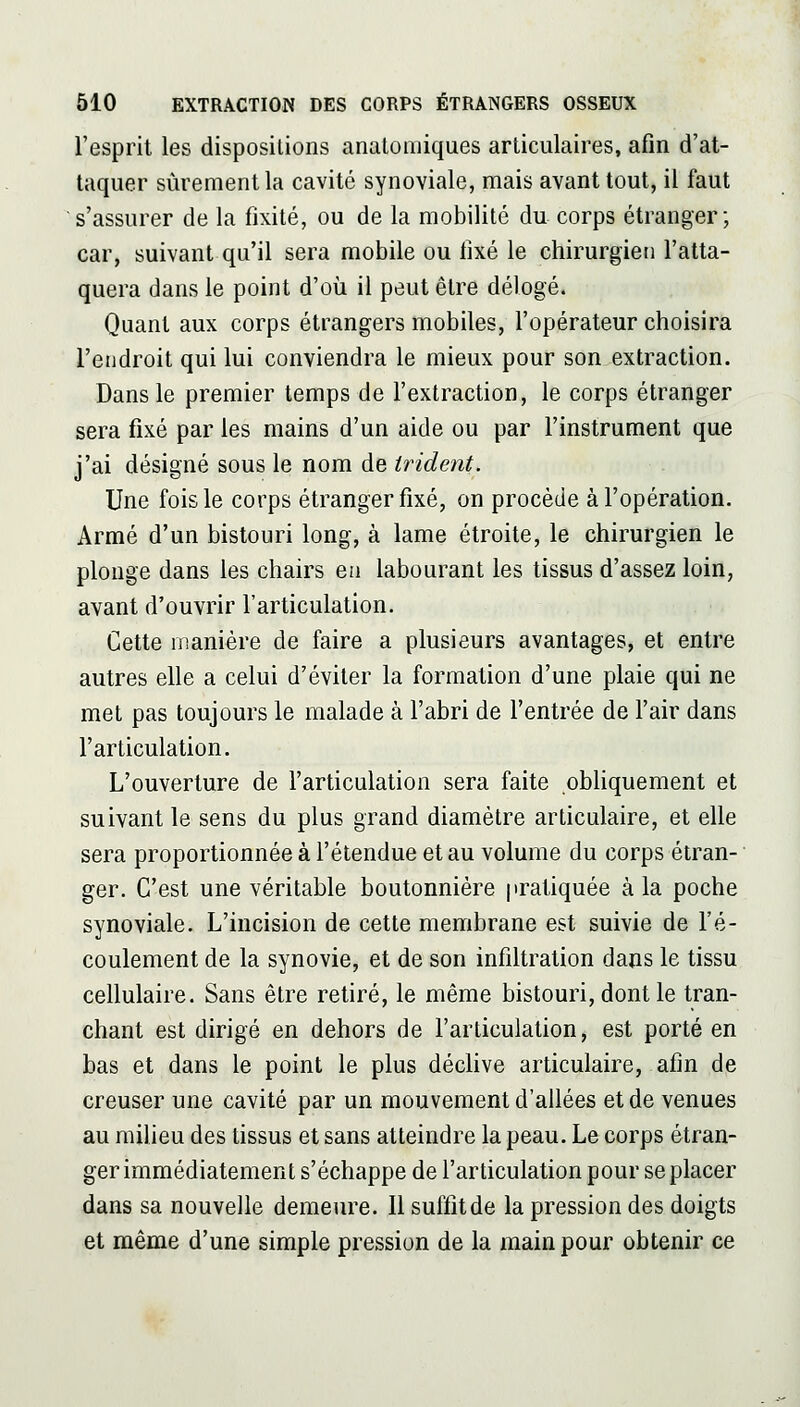 l'esprit les dispositions analomiques articulaires, afin d'at- taquer sûrement la cavité synoviale, mais avant tout, il faut s'assurer de la fixité, ou de la mobilité du corps étranger; car, suivant qu'il sera mobile ou fixé le chirurgien l'atta- quera dans le point d'où il peut être délogé. Quant aux corps étrangers mobiles, l'opérateur choisira l'endroit qui lui conviendra le mieux pour son extraction. Dans le premier temps de l'extraction, le corps étranger sera fixé par les mains d'un aide ou par l'instrument que j'ai désigné sous le nom de trident. Une fois le corps étranger fixé, on procède à l'opération. Armé d'un bistouri long, à lame étroite, le chirurgien le plonge dans les chairs ea labourant les tissus d'assez loin, avant d'ouvrir l'articulation. Cette manière de faire a plusieurs avantages, et entre autres elle a celui d'éviter la formation d'une plaie qui ne met pas toujours le malade à l'abri de l'entrée de l'air dans l'articulation. L'ouverture de l'articulation sera faite obliquement et suivant le sens du plus grand diamètre articulaire, et elle sera proportionnée à l'étendue et au volume du corps étran- ger. C'est une véritable boutonnière pratiquée à la poche synoviale. L'incision de cette membrane est suivie de l'é- coulement de la synovie, et de son infiltration dans le tissu cellulaire. Sans être retiré, le même bistouri, dont le tran- chant est dirigé en dehors de l'articulation, est porté en bas et dans le point le plus déchve articulaire, afin de creuser une cavité par un mouvement d'allées et de venues au milieu des tissus et sans atteindre la peau. Le corps étran- ger immédiatement s'échappe de l'articulation pour se placer dans sa nouvelle demeure. Il suffit de la pression des doigts et même d'une simple pression de la main pour obtenir ce